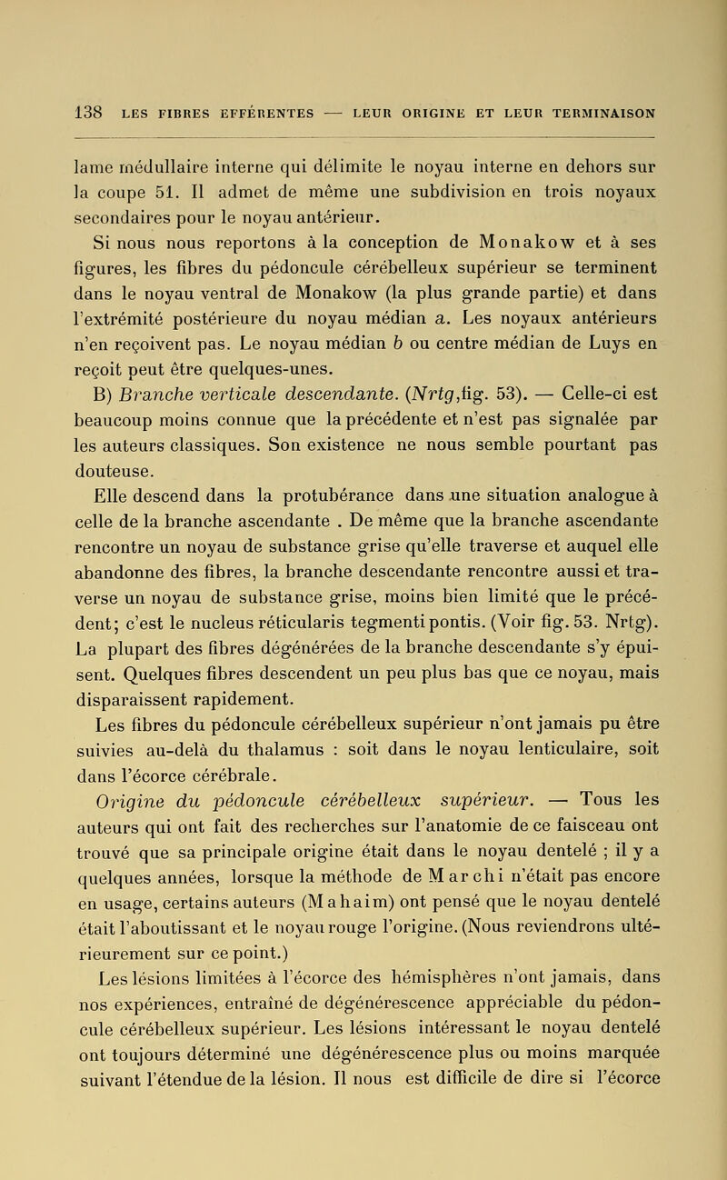 lame médullaire interne qui délimite le noyau interne en dehors sur la coupe 51. Il admet de même une subdivision en trois noyaux secondaires pour le noyau antérieur. Si nous nous reportons à la conception de Monakow et à ses figures, les fibres du pédoncule cérébelleux supérieur se terminent dans le noyau ventral de Monakow (la plus grande partie) et dans l'extrémité postérieure du noyau médian a. Les noyaux antérieurs n'en reçoivent pas. Le noyau médian b ou centre médian de Luys en reçoit peut être quelques-unes. B) Branche verticale descendante. {Nrtg,iig. 53). — Celle-ci est beaucoup moins connue que la précédente et n'est pas signalée par les auteurs classiques. Son existence ne nous semble pourtant pas douteuse. Elle descend dans la protubérance dans une situation analogue à celle de la branche ascendante . De même que la branche ascendante rencontre un noyau de substance grise qu'elle traverse et auquel elle abandonne des fibres, la branche descendante rencontre aussi et tra- verse un noyau de substance grise, moins bien limité que le précé- dent; c'est le nucleus réticularis tegmentipontis. (Voir fig. 53. Nrtg). La plupart des fibres dégénérées de la branche descendante s'y épui- sent. Quelques fibres descendent un peu plus bas que ce noyau, mais disparaissent rapidement. Les fibres du pédoncule cérébelleux supérieur n'ont jamais pu être suivies au-delà du thalamus : soit dans le noyau lenticulaire, soit dans l'écorce cérébrale. Origine du pédoncule cérébelleux supérieur. — Tous les auteurs qui ont fait des recherches sur l'anatomie de ce faisceau ont trouvé que sa principale origine était dans le noyau dentelé ; il y a quelques années, lorsque la méthode de M ar chi n'était pas encore en usage, certains auteurs (Mahaim) ont pensé que le noyau dentelé était l'aboutissant et le noyau rouge l'origine. (Nous reviendrons ulté- rieurement sur ce point.) Les lésions limitées à l'écorce des hémisphères n'ont jamais, dans nos expériences, entraîné de dégénérescence appréciable du pédon- cule cérébelleux supérieur. Les lésions intéressant le noyau dentelé ont toujours déterminé une dégénérescence plus ou moins marquée suivant l'étendue de la lésion. Il nous est difficile de dire si l'écorce