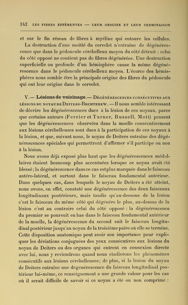 et sur le fin réseau de fibres à myéline qui entoure les cellules. La destruction d'une moitié du cervelet n'entraîne de dégénéres- cence que dans le pédoncule cérébelleux moyen du côté détruit : celui du côté opposé ne contient pas de fibres dégénérées. Une destruction superficielle ou profonde d'un hémisphère cause la même dégéné- rescence dans le pédoncule cérébelleux moyen. L'écorce des hémis- phères nous semble être la principale origine des fibres du pédoncule qui ont leur origine dans le cervelet. V.— Lésions de voisinage.— Dégénérescences consécutives aux LÉSIONS DU NOYAU DE Deiters-Bechterew. —11 uous Semble intéressant de décrire les dégénérescences dues à la lésion de ces noyaux, parce que certains auteurs (Ferrier et Turner, Russell, Mott) pensent que les dégénérescences observées dans la moelle consécutivement aux lésions cérébelleuses sont dues à la participation de ces noyaux à la lésion, et que, suivant nous, le noyau de Deiters entraîne des dégé- nérescences spéciales qui permettront d'affirmer s'il participe ou non à la lésion. Nous avons déjà exposé plus haut que les dégénérescences médul- laires étaient beaucoup plus accentuées lorsque ce noyau avait été blessé ; la dégénérescence dans ce cas est plus marquée dans le faisceau antéro-latéral, et surtout dans le faisceau fondamental antérieur. Dans quelques cas, dans lesquels le noyau de Deiters a été atteint, nous avons, en effet, constaté une dégénérescence des deux faisceaux longitudinaux postérieurs, mais tandis qu'au-dessous de la lésion c'est le faisceau du même côté qui dégénère le plus, au-dessus de la lésion c'est au contraire celui du côté opposé : la dégénérescence du premier se poursuit en bas dans le faisceau fondamental antérieur de la moelle, la dégénérescence du second suit le faisceau longitu- dinal postérieur jusqu'au noyau de la troisième paire où elle se termine. Cette disposition anatomique peut avoir son importance pour expli- quer les déviations conjuguées des yeux consécutives aux lésions du noyau de Deiters ou des organes qui entrent en connexion directe avec lui, nous y reviendrons quand nous étudierons les phénomènes consécutifs aux lésions cérébelleuses ; de plus, si la lésion du noyau de Deiters entraîne une dégénérescence du faisceau longitudinal pos- térieur lui-même, ce renseignement a une grande valeur pour les cas où il serait difficile de savoir si ce noyau a été ou non comprimé :