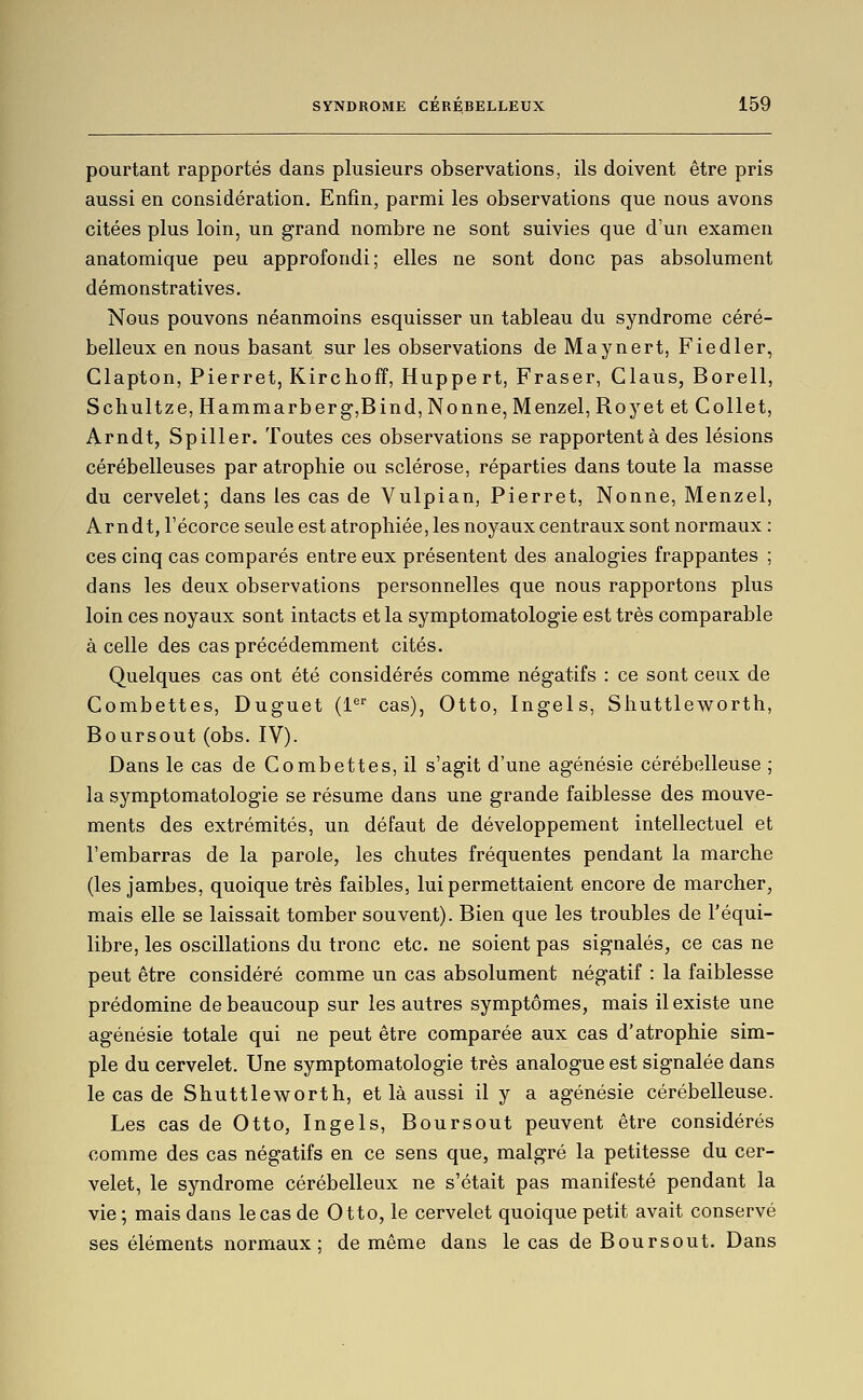 pourtant rapportés dans plusieurs observations, ils doivent être pris aussi en considération. Enfin, parmi les observations que nous avons citées plus loin, un grand nombre ne sont suivies que d'un examen anatomique peu approfondi; elles ne sont donc pas absolument démonstratives. Nous pouvons néanmoins esquisser un tableau du syndrome céré- belleux en nous basant sur les observations deMaynert, Fiedler, Clapton, Pierrot, Kirchoff, Huppert, Fraser, Claus, Borell, Schultze, Hammarberg,Bind, Nonne, Menzel, Royet et Collet, Arndt, Spiller. Toutes ces observations se rapportent à des lésions cérébelleuses par atrophie ou sclérose, réparties dans toute la masse du cervelet; dans les cas de Vulpian, Pierrot, Nonne, Menzel, Arndt, l'écorce seule est atrophiée, les noyaux centraux sont normaux : ces cinq cas comparés entre eux présentent des analogies frappantes ; dans les deux observations personnelles que nous rapportons plus loin ces noyaux sont intacts et la symptomatologie est très comparable à celle des cas précédemment cités. Quelques cas ont été considérés comme négatifs : ce sont ceux de Combettes, Duguet (1^'' cas), Otto, Ingels, Shuttleworth, Boursout (obs. IV). Dans le cas de Combettes, il s'agit d'une agénésie cérébelleuse ; la symptomatologie se résume dans une grande faiblesse des mouve- ments des extrémités, un défaut de développement intellectuel et l'embarras de la parole, les chutes fréquentes pendant la marche (les jambes, quoique très faibles, lui permettaient encore de marcher, mais elle se laissait tomber souvent). Bien que les troubles de l'équi- libre, les oscillations du tronc etc. ne soient pas signalés, ce cas ne peut être considéré comme un cas absolument négatif : la faiblesse prédomine de beaucoup sur les autres symptômes, mais il existe une agénésie totale qui ne peut être comparée aux cas d'atrophie sim- ple du cervelet. Une symptomatologie très analogue est signalée dans le cas de Shuttleworth, et là aussi il y a agénésie cérébelleuse. Les cas de Otto, Ingels, Boursout peuvent être considérés comme des cas négatifs en ce sens que, malgré la petitesse du cer- velet, le syndrome cérébelleux ne s'était pas manifesté pendant la vie ; mais dans le cas de Otto, le cervelet quoique petit avait conservé ses éléments normaux; de même dans le cas de Boursout. Dans