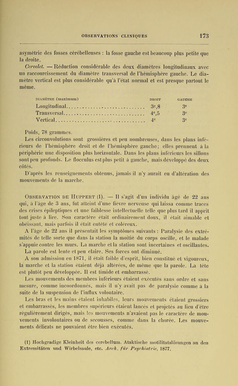 asymétrie des fosses cérébelleuses : la fosse gauche est beaucoup plus petite que la droite. Cervelet. —Réduction considérable des deux diamètres longitudinaux avec un raccourcissement du diamètre transversal de l'hémisphère gauche. Le dia- mètre vertical est plus considérable qu'à l'état normal et est presque partout le même. DIAMÈTRE (maximum) droit gauche Longitudinal 3c,8 3 Transversal 4°,5 3= Vertical A 3 Poids, 78 grammes. Les circonvolutions sont grossières et peu nombreuses, dans les plans infé- rieurs de l'hémisphère droit et de l'hémisphère gauche ; elles prennent à la périphérie une disposition plus horizontale. Dans les plans inférieurs les sillons sont peu profonds. Le flocculus est plus petit à gauche, mais développé des deux côtés. D'après les renseignements obtenus, jamais il n'y aurait eu d'altération des mouvements de la marche. Observation de Huppert (1). — Il s'agit d'un individu âgé de 22 ans qui, à l'âge de 3 ans, fut atteint d'une fièvre nerveuse qui laissa comme traces des crises épileptiques et une faiblesse intellectuelle telle que plus tard il apprit tout juste à lire. Son caractère était ordinairement doux, il était aimable et obéissant, mais parfois il était entêté et coléreux. A l'âge de 22 ans il présentait les symptômes suivants : Paralysie des extré- mités de telle sorte que dans la station la moitié du corps oscille, et le malade s'appuie contre les murs. La marche et la station sont incertaines et oscillantes. La parole est lente et peu claire. Ses forces ont diminué. A son admission en 1871, il était faible d'esprit, bien constitué et vigoureux, la marche et la station étaient déjà altérées, de même que la parole. La tète est plutôt peu développée. Il est timide et embarrassé. Les mouvements des membres inférieurs étaient exécutés sans ordre et sans mesure, comme incoordonnés, mais il n'y avait pas de paralysie comme à la suite de la suspension de l'influx volontaire. Les bras et les mains étaient inhabiles, leurs mouvements étaient grossiers et embarrassés, les membres supérieurs étaient lancés et projetés au lieu d'être régulièrement dirigés, mais les mouvements n'avaient pas le caractère de mou- vements involontaires ou de secousses, comme dans la chorée. Les mouve- ments délicats ne pouvaient être bien exécutés. (1) Hochgradige Kleinheit des cerebellum. Ataktische motilitatslôsungen an deu Extremitaten und Wirbelsaule, etc. Arrh. filr Psychiatrie, 1877.