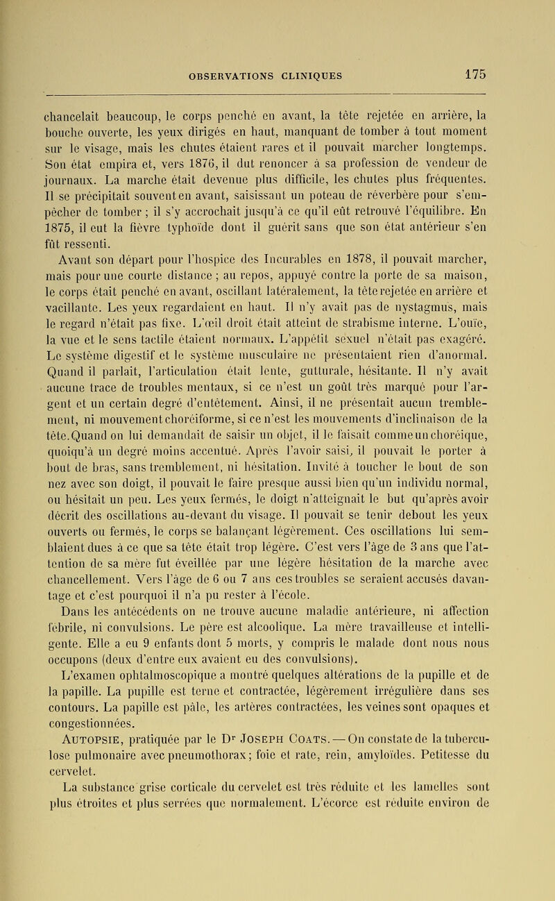 chancelait beaucoup, le corps ponclié en avant, la tête rejetée en arrière, la bouche ouverte, les yeux dirigés en haut, manquant de tomber à tout moment sur le visage, mais les chutes étaient rares et il pouvait marcher longtemps. Son état empira et, vers 1876, il dut renoncer à sa profession de vendeur de journaux. La marche était devenue plus difficile, les chutes plus fréquentes. Il se précipitait souvent en avant, saisissant un poteau de réverbère pour s'em- pêcher de tomber ; il s'y accrochait jusqu'à ce qu'il eût retrouvé l'équilibre. En 1875, il eut la fièvre typhoïde dont il guérit sans que son état antérieur s'en fût ressenti. Avant son départ pour l'hospice des Incurables en 1878, il pouvait marcher, mais pour une courte dislance; au repos, appuyé contrôla porte de sa maison, le corps était penché en avant, oscillant latéralement, la tête rejetéc en arrière et vacillante. Les yeux regardaient en haut. Il n'y avait pas de nystagmus, mais le regard n'était pas fixe. L'œil droit était atteint de strabisme interne. L'ouïe, la vue et le sens tactile étaient normaux. L'appétit sexuel n'était pas exagéré. Le système digestif et le système musculaire ne présentaient rien d'anormal. Quand il parlait, l'articulation était lente, gutturale, hésitante. Il n'y avait aucune trace de troubles mentaux, si ce n'est un goût très marque pour l'ar- gent et un certain degré d'entêtement. Ainsi, il ne présentait aucun tremble- ment, ni mouvement choréiforme, si ce n'est les mouvements d'inclinaison de la tète.Quand on lui demandait de saisir un objet, il le faisait commeunchoréique, quoiqu'à un degré moins accentué. Après l'avoir saisie il pouvait le porter à bout de bras, sans tremblement, ni hésitation. Invile à toucher le bout de son nez avec son doigt, il pouvait le faire presque aussi bien qu'un individu normal, ou hésitait un peu. Les yeux fermés, le doigt n'atteignait le but qu'après avoir décrit des oscillations au-devant du visage. Il pouvait se tenir debout les yeux ouverts ou fermés, le corps se balançant légèrement. Ces oscillations lui sem- blaient ducs à ce que sa tête était trop légère. C'est vers l'âge de 3 ans que l'at- tention de sa mère fut éveillée par une légère hésitation de la marche avec chancellement. Vers l'âge de 6 ou 7 ans ces troubles se seraient accusés davan- tage et c'est pourquoi il n'a pu rester à l'école. Dans les antécédents on ne trouve aucune maladie antérieure, ni affection fébrile, ni convulsions. Le père est alcoolique. La mère travailleuse et intelli- gente. Elle a eu 9 enfants dont 5 morts, y compris le malade dont nous nous occupons (deux d'entre eux avaient eu des convulsions). L'examen ophtalmoscopique a montré quelques altérations de la pupille et de la papille. La pupille est terne et contractée, légèrement irrégulière dans ses contours. La papille est pâle, les artères contractées, les veines sont opaques et congestionnées. Autopsie, pratiquée par le D' Joseph Coats. — On constate de la tubercu- lose pulmonaire avec pneumothorax ; foie et rate, rein, amyloïdes. Petitesse du cervelet. La substance grise corticale du cervelet est très réduite et les lamelles sont plus étroites et plus serrées que normalement. L'écorce est réduite environ de