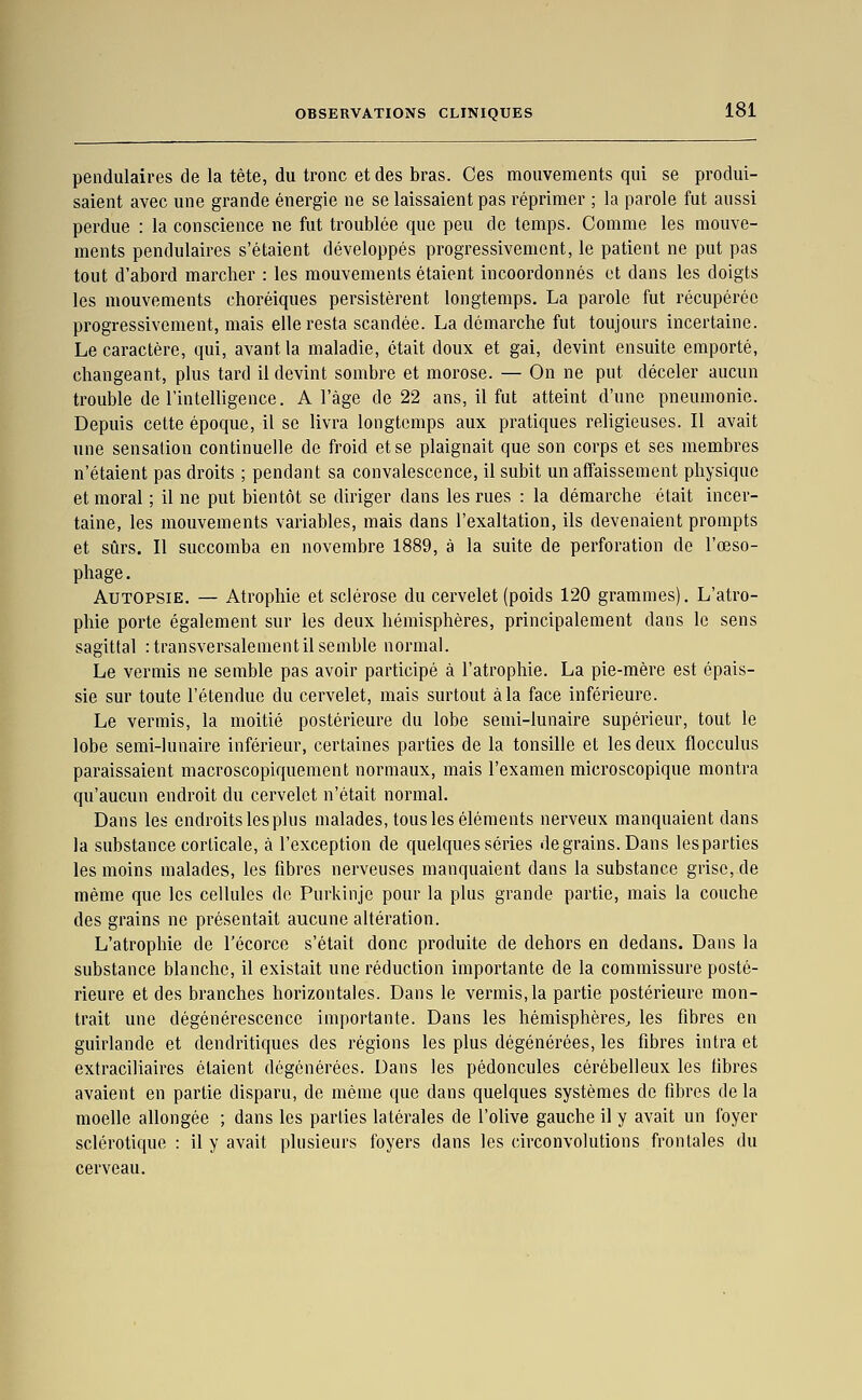 pendulaires de la tête, du tronc et des bras. Ces mouvements qui se produi- saient avec une grande énergie ne se laissaient pas réprimer ; la parole fut aussi perdue : la conscience ne fut troublée que peu de temps. Comme les mouve- ments pendulaires s'étaient développés progressivement, le patient ne put pas tout d'abord marcher : les mouvements étaient incoordonnés et dans les doigts les mouvements choréiques persistèrent longtemps. La parole fut récupérée progressivement, mais elle resta scandée. La démarche fut toujours incertaine. Le caractère, qui, avant la maladie, était doux et gai, devint ensuite emporté, changeant, plus tard il devint sombre et morose. — On ne put déceler aucun trouble de l'intelligence. A l'âge de 22 ans, il fut atteint d'une pneumonie. Depuis cette époque, il se livra longtemps aux pratiques religieuses. Il avait une sensation continuelle de froid et se plaignait que son corps et ses membres n'étaient pas droits ; pendant sa convalescence, il subit un affaissement physique et moral ; il ne put bientôt se diriger dans les rues : la démarche était incer- taine, les mouvements variables, mais dans l'exaltation, ils devenaient prompts et sûrs. Il succomba en novembre 1889, à la suite de perforation de l'œso- phage . Autopsie. — Atrophie et sclérose du cervelet (poids 120 grammes). L'atro- phie porte également sur les deux hémisphères, principalement dans le sens sagittal :transversalementilsemble normal. Le vermis ne semble pas avoir participé à l'atrophie. La pie-mère est épais- sie sur toute l'étendue du cervelet, mais surtout à la face inférieure. Le vermis, la moitié postérieure du lobe semi-lunaire supérieur, tout le lobe semi-lunaire inférieur, certaines parties de la tonsille et les deux flocculus paraissaient macroscopiquement normaux, mais l'examen microscopique montra qu'aucun endroit du cervelet n'était normal. Dans les endroits les plus malades, tous les éléments nerveux manquaient dans la substance corticale, à l'exception de quelques séries de grains. Dans lesparties les moins malades, les fibres nerveuses manquaient dans la substance grise, de même que les cellules de Purkinje pour la plus grande partie, mais la couche des grains ne présentait aucune altération. L'atrophie de l'écorce s'était donc produite de dehors en dedans. Dans la substance blanche, il existait une réduction importante de la commissure posté- rieure et des branches horizontales. Dans le vermis, la partie postérieure mon- trait une dégénérescence importante. Dans les hémisphères^ les fibres en guirlande et dendritiques des régions les plus dégénérées, les fibres intra et extraciliaires étaient dégénérées. Dans les pédoncules cérébelleux les libres avaient en partie disparu, de même que dans quelques systèmes de fibres de la moelle allongée ; dans les parties latérales de l'olive gauche il y avait un foyer sclérotique : il y avait plusieurs foyers dans les circonvolutions frontales du cerveau.