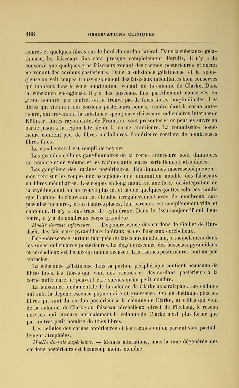 rieures et quelques fibres sur le bord du cordon latéral. Dans la substance géla- tineuse, les faisceaux fins sont presque complètement détruits, il n'y a de conservé que quelques gros faisceaux venant des racines postérieures et aucun ne venant des cordons postérieurs. Dans la substance gélatineuse et la spon- gieuse on voit coupés transversalement des faisceaux médullaires bien conservés qui montent dans le sens longitudinal venant de la colonne de Clarke. Dans la substance spongieuse, il y a des faisceaux fins pareillement conservés en grand nombre; par contre, on ne trouve pas de fines fibres longitudinales. Les fibres qui viennent des cordons postérieurs pour se rendre dans la corne anté- rieure, qui traversent la substance spongieuse (faisceaux radiculaires internes de KôUiker, fibres rayonnantes de Fromann) sont présentes et on peut les suivre en partie jusqu'à la région latérale de la corne antérieure. La commissure posté- rieure contient peu de fibres médullaires, l'antérieure contient de nombreuses fibres fines. Le canal central est rempli de noyaux. Les grandes cellules ganglionnaires de la corne antérieure sont diminuées en nombre et en volume et les racines antérieures partiellement atrophiées. Les ganglions des racines postérieures, déjà diminués macroscopiquement, montrent sur les coupes microscopiques une diminution notable des faisceaux ou fibres médullaires. Les coupes en long montrent une forte désintégration de la myéline, dont on ne trouve plus ici et là que quelques gouttes colorées, tandis que la gaine de Schwann est étendue irrégulièrement avec de nombreux cor- puscules incolores, et en d'autres places, leur parcours est complètement vide et confondu. Il n'y a plus trace de cylindraxe. Dans le tissu conjonctif qui l'en- toure, il y a de nombreux corps granuleux. Moelle dorsale inférieure. — Dégénérescence des cordons de GoU et de Bur- dach, des faisceaux pyramidaux latéraux et des faisceaux cérébelleux. Dégénérescence surtout marquée du faisceau cunéiforme, principalement dans les zones radiculaires postérieures. La dégénérescence des faisceaux pyramidaux et cérébelleux est beaucoup moins accusée. Les racines postérieures sont un peu amincies. La substance gélatineuse dans sa portion périphérique contient beaucoup de fibres fines, les fibres qui vont des racines et des cordons postérieurs à la corne antérieure ne peuvent être suivies qu'en petit nombre. La substance fondamentale de la colonne de Clarke apparaît pâle. Les cellules ont subi la dégénérescence pigmcntaire et graisseuse. On ne distingue plus les fibres qui vont du cordon postérieur à la colonne de Clarke, ni celles qui vont de la colonne de Clarke au faisceau cérébelleux direct de Flechsig, le réseau nerveux qui entoure normalement la colonne de Clarke n'est plus formé que par un très petit nombre de fines fibres. Les cellules des cornes antérieures et les racines qui en partent sont partiel- lement atrophiées. Moelle dorsale supérieure. — Mêmes altérations, mais la zone dégénérée des cordons postérieurs est beaucoup moins étendue.