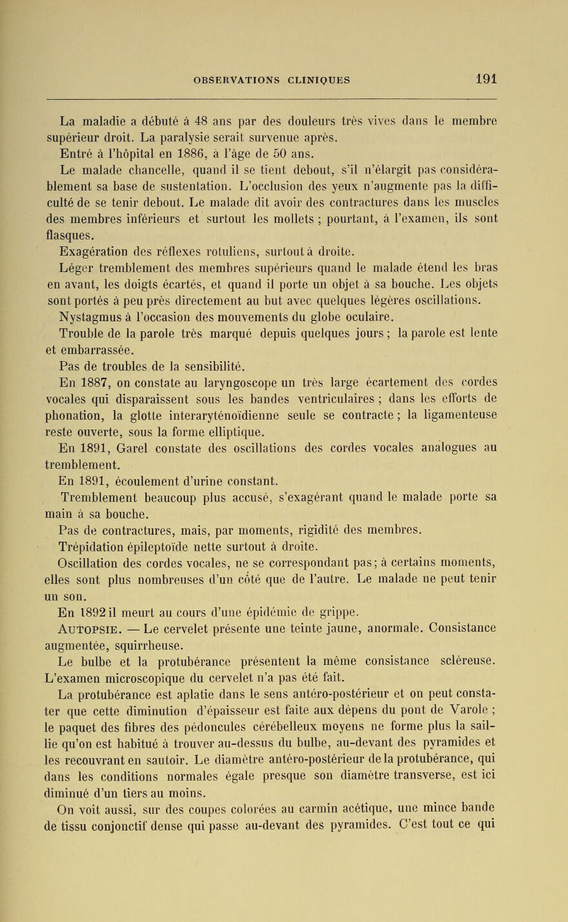 La maladie a débuté à 48 ans par des douleurs très vives dans le membre supérieur droit. La paralysie serait survenue après. Entré à l'hôpital en 1886, à l'âge de 50 ans. Le malade chancelle, quand il se tient debout, s'il n'élargit pas considéra- blement sa base de sustentation. L'occlusion des yeux n'augmente pas la diffi- culté de se tenir debout. Le malade dit avoir des contractures dans les muscles des membres inférieurs et surtout les mollets ; pourtant, à l'examen, ils sont flasques. Exagération des réflexes rotuliens, surtout à droite. Léger tremblement des membres supérieurs quand le malade étend les bras en avant, les doigts écartés, et quand il porte un objet à sa bouche. Les objets sont portés à peu près directement au but avec quelques légères oscillations. Nystagmus à l'occasion des mouvements du globe oculaire. Trouble de la parole très marqué depuis quelques jours ; la parole est lente et embarrassée. Pas de troubles de la sensibilité. En 1887, on constate au laryngoscope un très large écartement des cordes vocales qui disparaissent sous les bandes ventriculaires ; dans les elTorts de phonation, la glotte interaryténoïdienne seule se contracte ; la ligamenteuse reste ouverte, sous la forme elliptique. En 1891, Garel constate des oscillations des cordes vocales analogues au tremblement. En 1891, écoulement d'urine constant. Tremblement beaucoup plus accusé, s'exagérant quand le malade porte sa main à sa bouche. Pas de contractures, mais, par moments, rigidité des membres. Trépidation épileptoïde nette surtout à droite. Oscillation des cordes vocales, ne se correspondant pas; à certains moments, elles sont plus nombreuses d'un côté que de l'autre. Le malade ne peut tenir un son. En 189211 meurt au cours d'une épidémie de grippe. Autopsie. —Le cervelet présente une teinte jaune, anormale. Consistance augmentée, squirrheuse. Le bulbe et la protubérance présentent la même consistance scléreuse. L'examen microscopique du cervelet n'a pas été fait. La protubérance est aplatie dans le sens antéro-postérieur et on peut consta- ter que cette diminution d'épaisseur est faite aux dépens du pont de Varole ; le paquet des fibres des pédoncules cérébelleux moyens ne forme plus la sail- lie qu'on est habitué à trouver au-dessus du bulbe, au-devant des pyramides et les recouvrant en sautoir. Le diamètre antéro-postérieur de la protubérance, qui dans les conditions normales égale presque son diamètre transverse, est ici diminué d'un tiers au moins. On voit aussi, sur des coupes colorées au carmin acétique, une mince bande de tissu conjonctif dense qui passe au-devant des pyramides. C'est tout ce qui