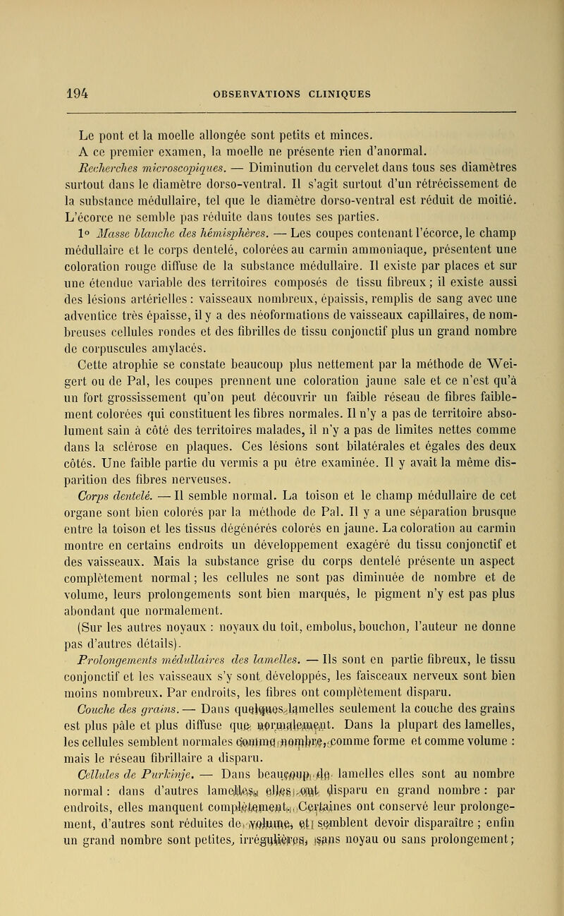 Le pont et la moelle allongée sont petits et minces. A ce premier examen, la moelle ne présente rien d'anormal. Recherches microsco]3iques. — Diminution du cervelet dans tous ses diamètres surtout dans le diamètre dorso-ventral. Il s'agit surtout d'un rétrécissement de la substance médullaire, tel que le diamètre dorso-ventral est réduit de moitié. L'écorce ne semble pas réduite dans toutes ses parties. 1° Masse hlmiche des hémisphères. —Les coupes contenant l'écorce, le champ médullaire et le corps dentelé, colorées au carmin ammoniaque, présentent une coloration rouge diffuse de la substance médullaire. Il existe par places et sur une étendue variable des territoires composés de tissu fibreux ; il existe aussi des lésions artérielles : vaisseaux nombreux, épaissis, remplis de sang avec une adventice très épaisse, il y a des néoformalions de vaisseaux capillaires, de nom- breuses cellules rondes et des fibrilles de tissu conjonctif plus un grand nombre de corpuscules amylacés. Cette atrophie se constate beaucoup plus nettement par la méthode de Wei- gert ou de Pal, les coupes prennent une coloration jaune sale et ce n'est qu'à un fort grossissement qu'on peut découvrir un faible réseau de fibres faible- ment colorées qui constituent les fibres normales. Il n'y a pas de territoire abso- lument sain à côté des territoires malades, il n'y a pas de limites nettes comme dans la sclérose en plaques. Ces lésions sont bilatérales et égales des deux côtés. Une faible partie du vermis a pu être examinée. Il y avait la même dis- parition des fibres nerveuses. Corps dentelé. — Il semble normal. La toison et le champ médullaire de cet organe sont bien colorés par la méthode de Pal. Il y a une séparation brusque entre la toison et les tissus dégénérés colorés en jaune. La coloration au carmin montre en certains endroits un développement exagéré du tissu conjonctif et des vaisseaux. Mais la substance grise du corps dentelé présente un aspect complètement normal ; les cellules ne sont pas diminuée de nombre et de volume, leurs prolongements sont bien marqués, le pigment n'y est pas plus abondant que normalement. (Sur les autres noyaux : noyaux du toit, embolus, bouchon, l'auteur ne donne pas d'autres détails). Prolongements médiMaires des lamelles. — Ils sont en partie fibreux, le tissu conjonctif et les vaisseaux s'y sont développés, les faisceaux nerveux sont bien moins nombreux. Par endroits, les fibres ont complètement disparu. Couche des grains.— Dans quQ}g»0Sy,lq.melles seulement la couche des grains est plus pâle et plus diffuse quiî> laormaleweint. Dans la plupart des lamelles, les cellules semblent normales cîQ)iîimQ!j]9fpbri(î,;pomme forme et comme volume : mais le réseau fibrillaire a disparu. Cellules de Purlcinje. — Dans beauji0i)p|.4fi' lamelles elles sont au nombre normal : dans d'autres lamejilci?(,i elJiQgj.iOiftt. disparu en grand nombre : par endroits, elles manquent comp.I,èteme»t.h;Certaines ont conservé leur prolonge- ment, d'autres sont réduites do, ,YiQlmifte^ et} semblent devoir disparaître ; enfin un grand nombre sont petites, irrégul|iièa'P9j \^m^ noyau ou sans prolongement;