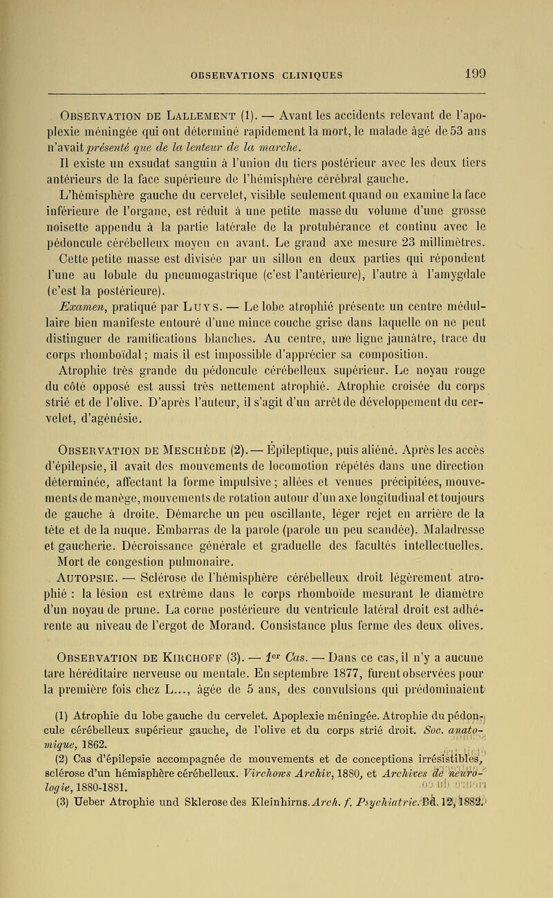 Observation de Lallement (1). — Avant les accidents relevant de l'apo- plexie méningée qui ont déterminé rapidement la mort, le malade âge de 53 ans n'a\aitprése7ité que de la lenteur de la marche. Il existe un exsudât sanguin à l'union du tiers postérieur avec les deux tiers antérieurs de la face supérieure de l'hémisphère cérébral gauche. L'hémisphère gauche du cervelet, visible seulement quand on examine la face inférieure de l'organe, est réduit à une petite masse du volume d'une grosse noisette appendu à la partie latérale de la protubérance et continu avec le pédoncule cérébelleux moyen en avant. Le grand axe mesure 23 millimètres. Cette petite masse est divisée par un sillon en deux parties qui répondent l'une au lobule du pneumogastrique (c'est l'antérieure), l'autre à l'amygdale (c'est la postérieure). Examen, pratiqué par LuYS. — Le lobe atrophié présente un centre médul- laire bien manifeste entouré d'une mince couche grise dans laquelle on ne peut distinguer de ramifications blanches. Au centre, un'e ligne jaunâtre, trace du corps rhomboïdal ; mais il est impossible d'apprécier sa composition. Atrophie très grande du pédoncule cérébelleux supérieur. Le noyau rouge du côté opposé est aussi très nettement atrophié. Atrophie croisée du corps strié et de l'olive. D'après l'auteur, il s'agit d'un arrêt de développement du cer- velet, d'agénésie. Observation de Meschède (2). — Épileptique, puis aliéné. Après les accès d'épilepsie, il avait des mouvements de locomotion répétés dans une direction déterminée, affectant la forme impulsive ; allées et venues précipitées, mouve- ments de manège, mouvements de rotation autour d'un axe longitudinal et toujours de gauche à droite. Démarche un peu oscillante, léger rejet en arrière de la tête et delà nuque. Embarras de la parole (parole un peu scandée). Maladresse et gaucherie. Décroissance générale et graduelle des facultés intellectuelles. Mort de congestion pulmonaire. Autopsie. — Sclérose de l'hémisphère cérébelleux droit légèrement atro- phié : la lésion est extrême dans le corps rhomboïde mesurant le diamètre d'un noyau de prune. La corne postérieure du ventricule latéral droit est adhé- rente au niveau de l'ergot de Morand. Consistance plus ferme des deux olives. Observation de Kirchoff (3). — i' Cas. — Dans ce cas, il n'y a aucune tare héréditaire nerveuse ou mentale. En septembre 1877, furent observées pour la première fois chez L..., âgée de 5 ans, des convulsions qui prédominaient (1) AtropMe du lobe gauche du cervelet. Apoplexie méningée. AtropMe dupédpft-t cule cérébelleux supérieur gauche, de l'olive et du corps strié droit. Soc. anato-, viîque, 1862. ^ '' (2) Cas d'épilepsie accompagnée de mouvements et de conceptions irrésistibles^ sclérose d'un hémisphère cérébelleux. Vircliows ArcMv, 18S0_, et ArcMxes dé netiro- loffie, 1880-1881. '' ''■' ••■'■■''•' (3) Ueber Atrophie und Sklerosedes Kleinhirns. J.7'c/î./. PsycMatrie.'-Bh.l'^^ÏBS'Ji^