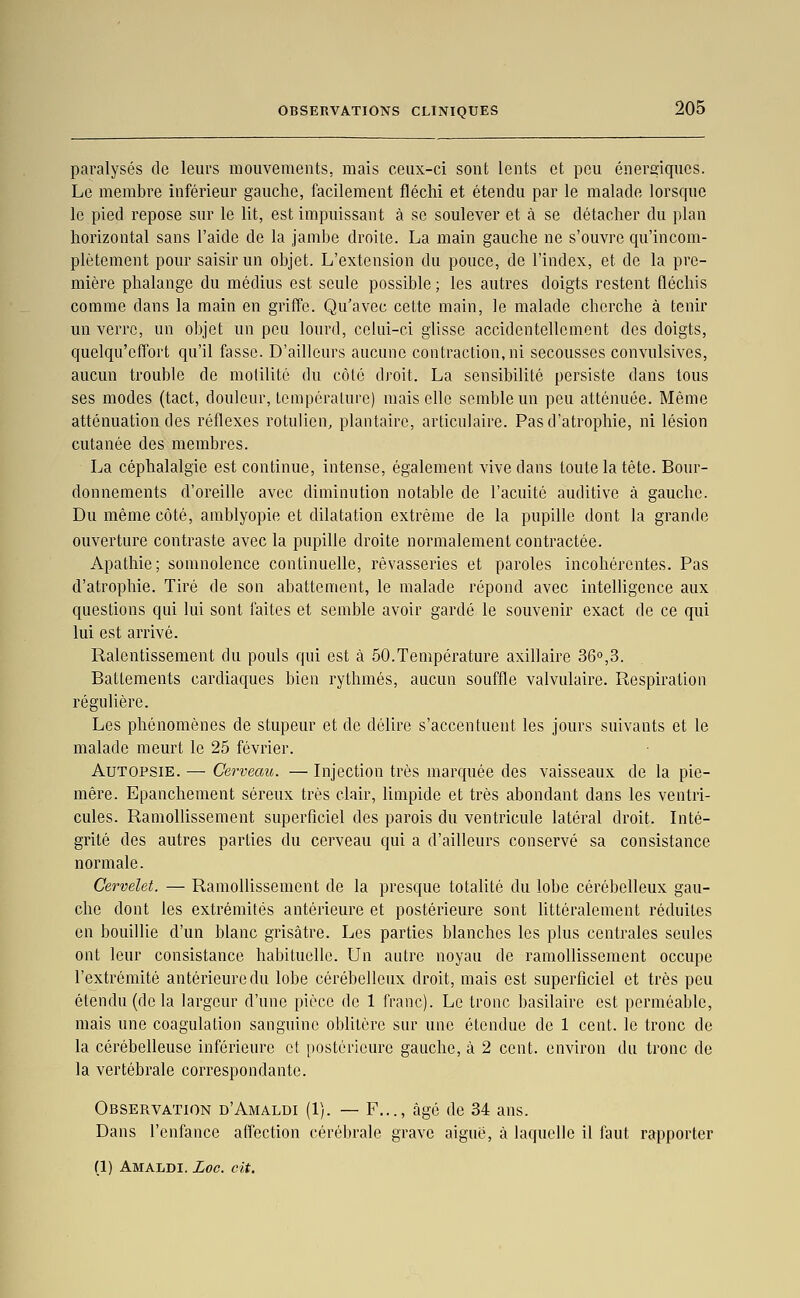 paralysés de leurs mouvements, mais ceux-ci sont lents et peu énergiques. Le membre inférieur gauche, facilement fléchi et étendu par le malade lorsque le pied repose sur le lit, est impuissant à se soulever et à se détacher du plan horizontal sans l'aide de la jambe droite. La main gauche ne s'ouvre qu'incom- plètement pour saisir un objet. L'extension du pouce, de l'index, et de la pre- mière phalange du médius est seule possible ; les autres doigts restent fléchis comme dans la main en griffe. Qu'avec cette main, le malade cherche à tenir un verre, un objet un peu lourd, celui-ci glisse accidentellement des doigts, quelqu'cffort qu'il fasse. D'ailleurs aucune contraction, ni secousses convulsives, aucun trouble de molilité du côté droit. La sensibilité persiste dans tous ses modes (tact, douleur, Lempéralure) mais elle semble un peu atténuée. Même atténuation des réflexes rotulien, plantaire, articulaire. Pas d'atrophie, ni lésion cutanée des membres. La céphalalgie est continue, intense, également vive dans toute la tête. Bour- donnements d'oreille avec diminution notable de l'acuité auditive à gauche. Du même côté, amblyopie et dilatation extrême de la pupille dont la grande ouverture contraste avec la pupille droite normalement contractée. Apathie; somnolence continuelle, rêvasseries et paroles incohérentes. Pas d'atrophie. Tiré de son abattement, le malade répond avec intelligence aux questions qui lui sont faites et semble avoir gardé le souvenir exact de ce qui lui est arrivé. Ralentissement du pouls qui est à 50.Température axillaire 36°,3. Battements cardiaques bien rythmés, aucun souffle valvulaire. Respiration régulière. Les phénomènes de stupeur et de délire s'accentuent les jours suivants et le malade meurt le 25 février. Autopsie. — Cerveau. — Injection très marquée des vaisseaux de la pie- mêre. Epanchement séreux très clair, limpide et très abondant dans les ventri- cules. Ramollissement superficiel des parois du ventricule latéral droit. Inté- grité des autres parties du cerveau qui a d'ailleurs conservé sa consistance normale. Cervelet. — RamoUissement de la presque totalité du lobe cérébelleux gau- che dont les extrémités antérieure et postérieure sont httéralement réduites en bouillie d'un blanc grisâtre. Les parties blanches les plus centrales seules ont leur consistance habituelle. Un autre noyau de ramollissement occupe l'extrémité antérieure du lobe cérébelleux droit, mais est superficiel et très peu étendu (de la largeur d'une pièce de 1 franc). Le tronc basilaire est perméable, mais une coagulation sanguine obUtère sur une étendue de 1 cent, le tronc de la cérébelleuse inférieure et postérieure gauche, à 2 cent, environ du tronc de la vertébrale correspondante. Observation d'Amaldi (1). — F..., âgé de 34 ans. Dans l'enfance affection cérébrale grave aiguë, à laquelle il faut rapporter (1) Amaldi. Loc. cit.