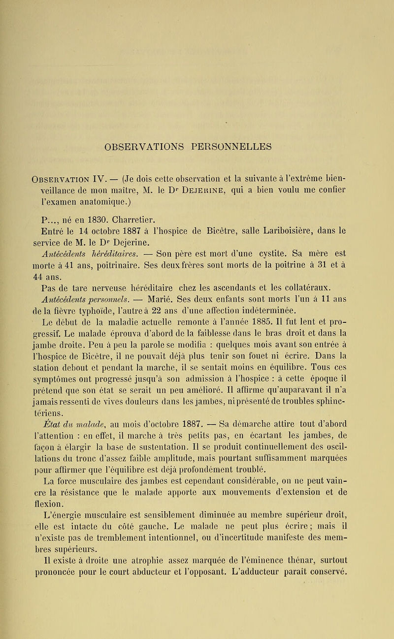 Observation IV. — (Je dois cette observation et la suivante à l'extrême bien- veillance de mon maîti-e, M. le D-^ Dejekine, qui a bien voulu me confier l'examen anatomique.) P..., né en 1830. Charretier. Entré le 14 octobre 1887 à l'hospice de Bicètre, salle Lariboisière, dans le service de M. le D Dejerine. Antécédents héréditaires. — Son père est mort d'une cystite. Sa mère est morte à 41 ans, poitrinaire. Ses deux frères sont morts de la poitrine à 31 et à 44 ans. Pas de tare nerveuse héréditaire chez les ascendants et les collatéraux. Antécédents personnels. — Marié. Ses deux enfants sont morts l'un à 11 ans delà fièvre typhoïde, l'autre à 22 ans d'une affection indéterminée. Le début de la maladie actuelle remonte à l'année 1885. Il fut lent et pro- gressif. Le malade éprouva d'abord de la faiblesse dans le bras droit et dans la jambe droite. Peu à peu la parole se modifia : quelques mois avant son entrée à l'hospice de Bicétre, il ne pouvait déjà plus tenir son fouet ni écrire. Dans la station debout et pendant la marche, il se sentait moins en équilibre. Tous ces symptômes ont progressé jusqu'à son admission à l'hospice : à cette époque il prétend que son état se serait un peu amélioré. Il affirme qu'auparavant il n'a jamais ressenti de vives douleurs dans les jambes, nlprésenté de troubles sphinc- tc riens. État du malade, au mois d'octobre 1887. — Sa démarche attire tout d'abord l'attention : en effet, il marche à très petits pas, en écartant les jambes, de façon à élargir la base de sustentation. Il se produit continuellement des oscil- lations du tronc d'assez faible amplitude, mais pourtant suffisamment marquées pour affirmer que l'équilibre est déjà profondément troublé. La force musculaire des jambes est cependant considérable, on ne peut vain- cre la résistance que le malade apporte aux mouvements d'extension et de flexion. L'énergie musculaire est sensiblement diminuée au membre supérieur droit, elle est intacte du côté gauche. Le malade ne peut plus écrire ; mais il n'existe pas de tremblement intentionnel, ou d'incertitude manifeste des mem- bres supérieurs. Il existe à droite une atrophie assez marquée de l'émincnce thénar, surtout prononcée pour le court abducteur et l'opposant. L'adducteur paraît conservé.