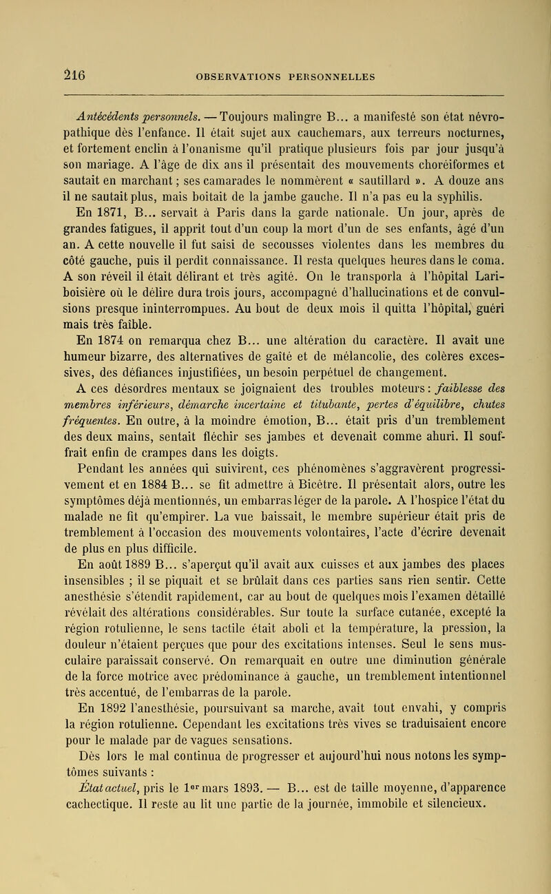 Antécédents personnels. — Toujours malingre B... a manifesté son état névro- pathique dès l'enfance. Il était sujet aux cauchemars, aux terreurs nocturnes, et fortement enclin à l'onanisme qu'il pratique plusieurs fois par jour jusqu'à son mariage. A l'âge de dix ans il présentait des mouvements choréiformes et sautait en marchant ; ses camarades le nommèrent « sautillard ». A douze ans il ne sautait plus, mais boitait de la jambe gauche. Il n'a pas eu la syphilis. En 1871, B... servait à Paris dans la garde nationale. Un jour, après de grandes fatigues, il apprit tout d'un coup la mort d'un de ses enfants, âgé d'un an. A cette nouvelle il fut saisi de secousses violentes dans les membres du côté gauche, puis il perdit connaissance. Il resta quelques heures dans le coma. A son réveil il était délirant et très agité. On le transporla à l'hôpital Lari- boisière où le délire durati-ois jours, accompagné d'hallucinations et de convul- sions presque ininterrompues. Au bout de deux mois il quitta l'hôpital, guéri mais très faible. En 1874 on remarqua chez B... une altération du caractère. Il avait une humeur bizarre, des alternatives de gaîté et de mélancolie, des colères exces- sives, des défiances injustifiées, un besoin perpétuel de changement. A ces désordres mentaux se joignaient des troubles moteurs : faiblesse des membres inférieurs, démarche incertaine et titubante, pertes d'équilibre, chutes fréquentes. En outre, à la moindre émotion, B... était pris d'un tremblement des deux mains, sentait fléchir ses jambes et devenait comme ahuri. Il souf- frait enfin de crampes dans les doigts. Pendant les années qui suivirent, ces phénomènes s'aggravèrent progressi- vement et en 1884 B... se fit admettre à Bicêtre. Il présentait alors, outre les symptômes déjà mentionnés, un embarras léger de la parole. A l'hospice l'état du malade ne fit qu'empirer. La vue baissait, le membre supérieur était pris de tremblement à l'occasion des mouvements volontaires, l'acte d'écrire devenait de plus en plus difficile. En août 1889 B... s'aperçut qu'il avait aux cuisses et aux jambes des places insensibles ; il se piquait et se brûlait dans ces parties sans rien sentir. Cette anesthésie s'étendit rapidement, car au bout de quelques mois l'examen détaillé révélait des altérations considérables. Sur toute la surface cutanée, excepté la région rotulienne, le sens tactile était aboli et la température, la pression, la douleur n'étaient perçues que pour des excitations intenses. Seul le sens mus- culaire paraissait conservé. On remarquait en outre une diminution générale de la force motrice avec prédominance à gauche, un tremblement intentionnel très accentué, de l'embarras de la parole. En 1892 l'anesthésie, poursuivant sa marche, avait tout envahi, y compris la région rotulienne. Cependant les excitations très vives se traduisaient encore pour le malade par de vagues sensations. Dès lors le mal continua de progresser et aujourd'hui nous notons les symp- tômes suivants : État actuel, pris le l^^'iTiars 1893. — B... est de taille moyenne, d'apparence cachectique. Il reste au lit une partie de la journée, immobile et silencieux.