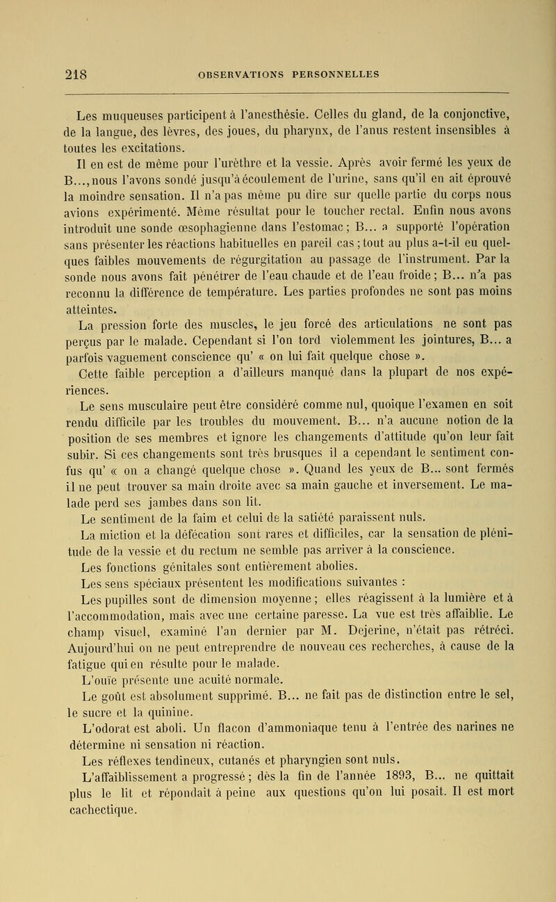 Les muqueuses participent à l'ancsthésie. Celles du gland, de la conjonctive, de la langue, des lèvres, des joues, du pharynx, de l'anus restent insensibles à toutes les excitations. Il en est de même pour l'urèthre et la vessie. Après avoir fermé les yeux de B...,nous l'avons sondé jusqu'à écoulement de l'urine, sans qu'il en ait éprouvé la moindre sensation. Il n'a pas même pu dire sur quelle partie du corps nous avions expérimenté. Même résultat pour le toucher rectal. Enfin nous avons introduit une sonde œsophagienne dans l'estomac; B... a supporté l'opération sans présenter les réactions habituelles en pareil cas ; tout au plus a-t-il eu quel- ques faibles mouvements de régurgitation au passage de l'instrument. Par la sonde nous avons fait pénétrer de l'eau chaude et de l'eau froide; B... n'a pas reconnu la différence de température. Les parties profondes ne sont pas moins atteintes. La pression forte des muscles, le jeu forcé des articulations ne sont pas perçus par le malade. Cependant si l'on tord violemment les jointures, B... a parfois vaguement conscience qu' « on lui fait quelque chose ». Cette faible perception a d'ailleurs manqué dans la plupart de nos expé- riences. Le sens musculaire peut être considéré comme nul, quoique l'examen en soit rendu difficile par les troubles du mouvement. B... n'a aucune notion de la position de ses membres et ignore les changements d'attitude qu'on leur fait subir. Si ces changements sont très brusques il a cependant le sentiment con- fus qu' « on a changé quelque chose ». Quand les yeux de B... sont fermés il ne peut trouver sa main droite avec sa main gauche et inversement. Le ma- lade perd ses jambes dans son lit. Le sentiment de la faim et celui de la satiété paraissent nuls. La miction et la défécation sont rares et difficiles, car la sensation de pléni- tude de la vessie et du rectum ne semble pas arriver à la conscience. Les fonctions génitales sont entièrement aboUes. Les sens spéciaux présentent les modifications suivantes : Les pupilles sont de dimension moyenne ; elles réagissent à la lumière et à l'accommodation, mais avec une certaine paresse. La vue est très affaiblie. Le champ visuel, examiné l'an dernier par M. Dejerine, n'était pas rétréci. Aujourd'hui on ne peut entreprendre de nouveau ces recherches, à cause de la fatigue qui en résulte pour le malade. L'ouïe présente une acuité normale. Le goût est absolument supprimé. B... ne fait pas de distinction entre le sel, le sucre et la quinine. L'odorat est aboli. Un flacon d'ammoniaque tenu à l'entrée des narines ne détermine ni sensation ni réaction. Les réflexes tendineux, cutanés et pharyngien sont nuls. L'affaiblissement a progressé ; dès la fin de l'année 1893, B... ne quittait plus le Ut et répondait à peine aux questions qu'on lui posait. Il est mort cachectique.