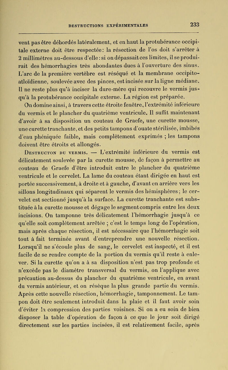 vent pas être débordés latéralement, et en haut la protubérance occipi- tale externe doit être respectée: la résection de l'os doit s'arrêter à 2 millimètres au-dessous d'elle : si on dépassait ces limites, il se produi- rait des hémorrhagies très abondantes dues à l'ouverture des sinus. L'arc de la première vertèbre est réséqué et la membrane occipito- atloïdienne, soulevée avec des pinces, est incisée sur la ligne médiane. Il ne reste plus qu'à inciser la dure-mère qui recouvre le verrais jus- qu'à la protubérance occipitale externe. La région est préparée. On domine ainsi, à travers cette étroite fenêtre, l'extrémité inférieure du verrais et le plancher du quatrièrae ventricule. Il suffît maintenant d'avoir à sa disposition un couteau de Graefe, une curette mousse, une curettetranchante, et des petits tampons d'ouate stérilisée, imbibés d'eau phéniquée faible, mais coraplèteraent expriraés ; les tarapons doivent être étroits et allongés. Destructon du vermis. — L'extrémité inférieure du verrais est délicatement soulevée par la curette mousse, de façon à permettre au couteau de Graefe d'être introduit entre le plancher du quatrièrae ventricule et le cervelet. La larae du couteau étant dirigée en haut est portée successiveraent, à droite et à gauche, d'avant on arrière vers les sillons longitudinaux qui séparent le verrais des hémisphères ; le cer- velet est sectionné jusqu'à la surface. La curette tranchante est subs- tituée à la curette mousse et dégage le segment corapris entre les deux incisions. On taraponne très délicateraent l'hémorrhagie jusqu'à ce qu'elle soit coraplèteraent arrêtée ; c'est le teraps long de l'opération, mais après chaque résection, il est nécessaire que l'héraorrhagie soit tout à fait terrainée avant d'entreprendre une nouvelle résection. Lorsqu'il ne s'écoule plus de sang, le cervelet est inspecté, et il est facile de se rendre corapte de la portion du vermis qu'il reste à enle- ver. Si la curette qu'on a à sa disposition n'est pas trop profonde et n'excède pas le diamètre transversal du vermis, on l'applique avec précaution au-dessus du plancher du quatrièrae ventricule, en avant du vermis antérieur, et on résèque la plus grande partie du vermis. Après cette nouvelle résection, héraorrhagie, taraponnement. Le tara- pon doit être seuleraent introduit dans la plaie et il faut avoir soin d'éviter la corapression des parties voisines. Si on a eu soin de bien disposer la table d'opération de façon à ce que le jour soit dirigé directement sur les parties incisées, il est relativement facile, après