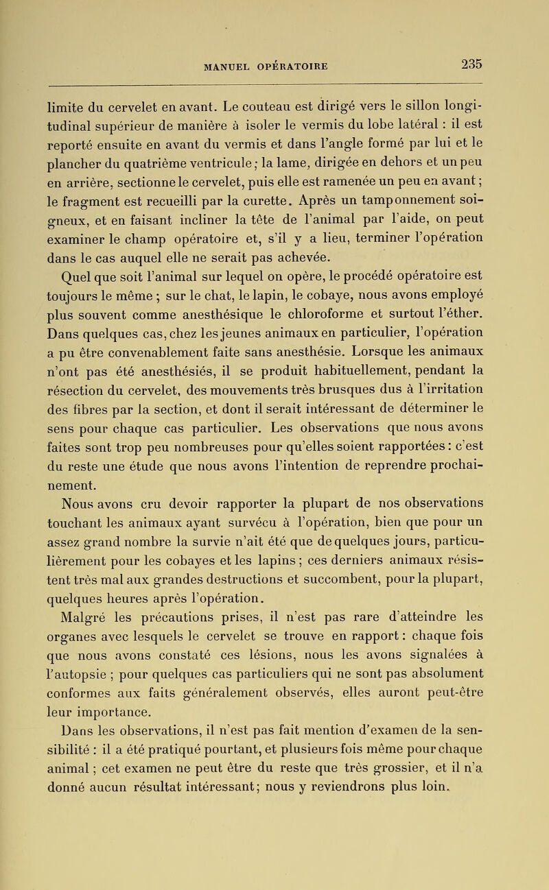 limite du cervelet en avant. Le couteau est dirigé vers le sillon longi- tudinal supérieur de manière à isoler le vermis du lobe latéral : il est reporté ensuite en avant du vermis et dans l'angle formé par lui et le plancher du quatrième ventricule ; la lame, dirigée en dehors et un peu en arrière, sectionne le cervelet, puis elle est ramenée un peu en avant ; le fragment est recueilli par la curette. Après un tamponnement soi- gneux, et en faisant incliner la tête de l'animal par l'aide, on peut examiner le champ opératoire et, s'il y a lieu, terminer l'opération dans le cas auquel elle ne serait pas achevée. Quel que soit l'animal sur lequel on opère, le procédé opératoire est toujours le même ; sur le chat, le lapin, le cobaye, nous avons employé plus souvent comme anesthésique le chloroforme et surtout l'éther. Dans quelques cas, chez les jeunes animaux en particulier, l'opération a pu être convenablement faite sans anesthésie. Lorsque les animaux n'ont pas été anesthésiés, il se produit habituellement, pendant la résection du cervelet, des mouvements très brusques dus à l'irritation des fibres par la section, et dont il serait intéressant de déterminer le sens pour chaque cas particulier. Les observations que nous avons faites sont trop peu nombreuses pour qu'elles soient rapportées : c'est du reste une étude que nous avons l'intention de reprendre prochai- nement. Nous avons cru devoir rapporter la plupart de nos observations touchant les animaux ayant survécu à l'opération, bien que pour un assez grand nombre la survie n'ait été que de quelques jours, particu- lièrement pour les cobayes et les lapins ; ces derniers animaux résis- tent très mal aux grandes destructions et succombent, pour la plupart, quelques heures après l'opération. Malgré les précautions prises, il n'est pas rare d'atteindre les organes avec lesquels le cervelet se trouve en rapport : chaque fois que nous avons constaté ces lésions, nous les avons signalées à l'autopsie ; pour quelques cas particuliers qui ne sont pas absolument conformes aux faits généralement observés, elles auront peut-être leur importance. Dans les observations, il n'est pas fait mention d'examen de la sen- sibilité : il a été pratiqué pourtant, et plusieurs fois même pour chaque animal ; cet examen ne peut être du reste que très grossier, et il n'a donné aucun résultat intéressant; nous y reviendrons plus loin.