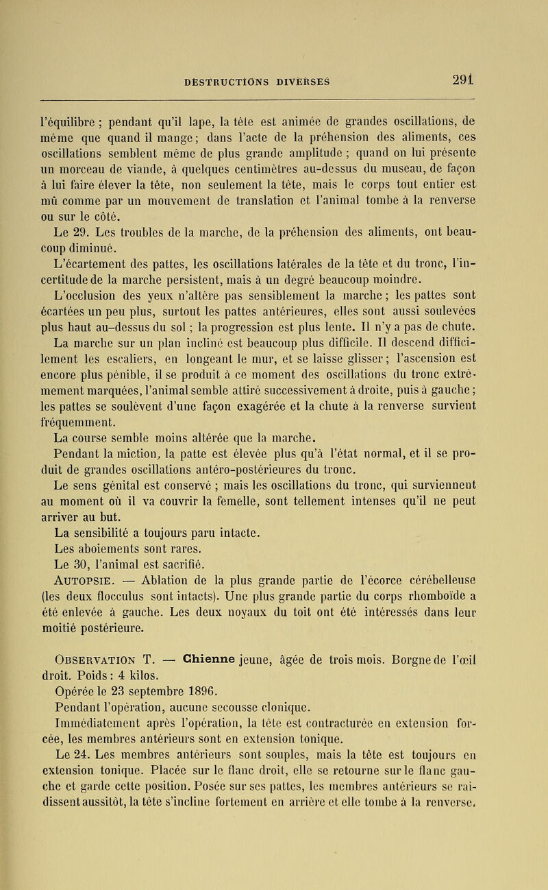 l'équilibre ; pendant qu'il lape, la tèle est animée de grandes oscillations, de même que quand il mange ; dans l'acte de la préhension des aliments, ces oscillations semblent même de plus grande amplitude ; qnand on lui présente un morceau de viande, à quelques centimètres au-dessus du museau, de façon à lui faire élever la tête, non seulement la tète, mais le corps tout entier est mû comme par un mouvement de translation et l'animal tombe à la renverse ou sur le côté. Le 29. Les troubles de la marche, de la préhension des aliments, ont beau- coup diminué. L'écartement des pattes, les oscillations latérales de la tête et du tronc, l'in- certitude de la marche persistent, mais à un degré beaucoup moindre. L'occlusion des yeux n'altère pas sensiblement la marche ; les pattes sont écartées un peu plus, surtout les pattes antérieures, elles sont aussi soulevées plus haut au-dessus du sol ; la progression est plus lente. Il n'y a pas de chute. La marche sur un plan incliné est beaucoup plus difficile. Il descend diffici- lement les escaliers, en longeant le mur, et se laisse glisser ; l'ascension est encore plus pénible, il se produit à ce moment des oscillations du tronc extrê- mement marquées, l'animal semble attiré successivement à droite, puis à gauche ; les pattes se soulèvent d'une façon exagérée et la chute à la renverse survient fréquemment. La course semble moins altérée que la marche. Pendant la miction^ la patte est élevée plus qu'à l'état normal, et il se pro- duit de grandes oscillations antéro-postérieures du tronc. Le sens génital est conservé ; mais les oscillations du tronc, qui surviennent au moment où il va couvrir la femelle, sont tellement intenses qu'il ne peut arriver au but. La sensibilité a toujours paru intacte. Les aboiements sont rares. Le 30, l'animal est sacrifié. Autopsie. — Ablation de la plus grande partie de l'écorce cérébelleuse (les deux flocculus sont intacts). Une plus grande partie du corps rhomboïde a été enlevée à gauche. Les deux noyaux du toit ont été intéressés dans leur moitié postérieure. Observation T. — Chienne jeune, âgée de trois mois. Borgne de l'œil droit. Poids : 4 kilos. Opérée le 23 septembre 1896. Pendant l'opération, aucune secousse clonique. Immédiatement après l'opération, la tète est contracturée en extension for- cée, les membres antérieurs sont en extension tonique. Le 24. Les membres antérieurs sont souples, mais la tête est toujours en extension tonique. Placée sur le flanc droit, elle se retourne sur le flanc gau- che et garde cette position. Posée sur ses pattes, les membres antérieurs se rai- dissent aussitôt, la tète s'incline fortement en arrière et elle tombe à la renverse.