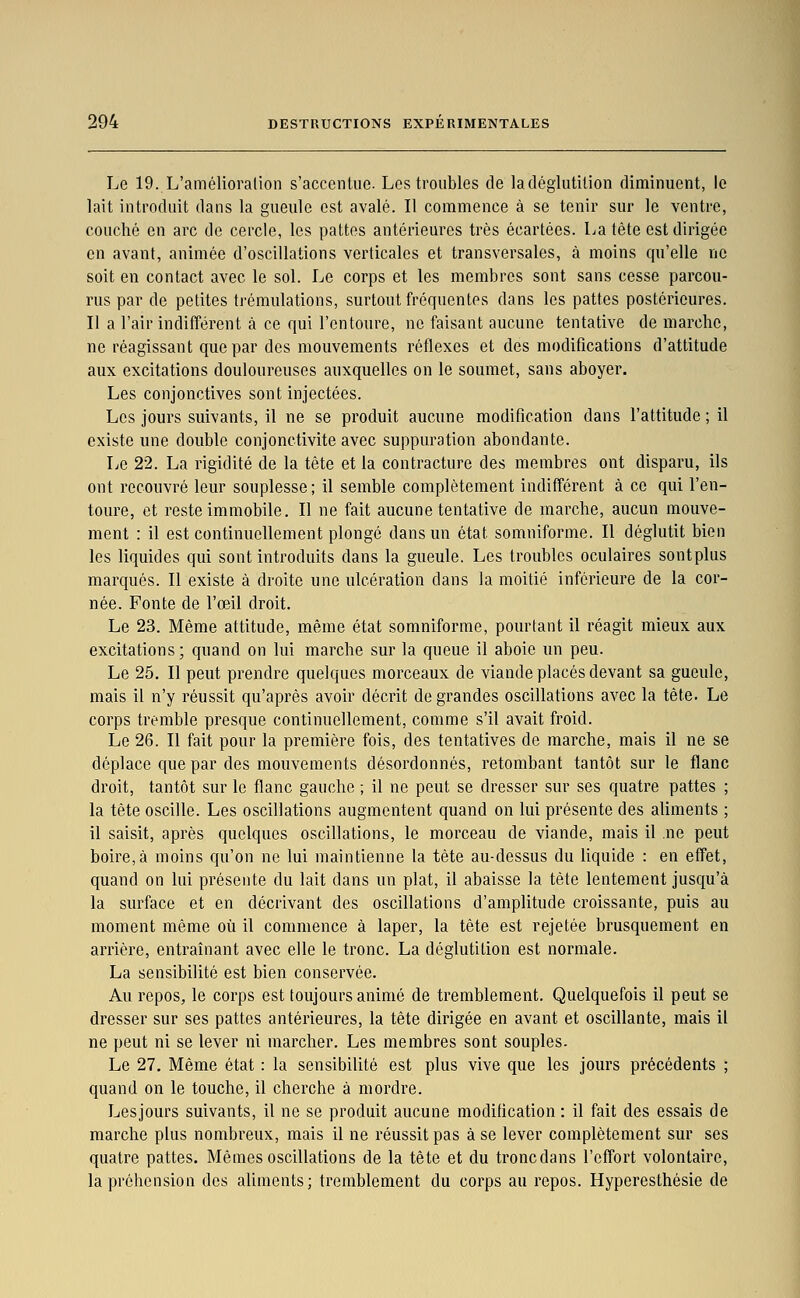 Le 19. L'amélioration s'accenlue. Los troubles de ladéglutilion diminuent, le lait introduit dans la gueule est avalé. Il commence à se tenir sur le ventre, couché en arc de cercle, les pattes antérieures très écartées. La tête est dirigée en avant, animée d'oscillations verticales et transversales, à moins qu'elle ne soit en contact avec le sol. Le corps et les membres sont sans cesse parcou- rus par de petites tj'éraulations, surtout fréquentes dans les pattes postérieures. Il a l'air indifférent à ce qui l'entoure, ne faisant aucune tentative de marche, ne réagissant que par des mouvements réflexes et des modifications d'attitude aux excitations douloureuses auxquelles on le soumet, sans aboyer. Les conjonctives sont injectées. Les jours suivants, il ne se produit aucune modification dans l'attitude ; il existe une double conjonctivite avec suppuration abondante. Le 22. La rigidité de la tête et la contracture des membres ont disparu, ils ont recouvré leur souplesse; il semble complètement indifférent à ce qui l'en- toure, et reste immobile. Il ne fait aucune tentative de marche, aucun mouve- ment : il est continuellement plongé dans un état somniforme. Il déglutit bien les liquides qui sont introduits dans la gueule. Les troubles oculaires sontplus marqués. Il existe à droite une ulcération dans la moitié inférieure de la cor- née. Fonte de l'œil droit. Le 23. Même attitude, même état somniforme, pourtant il réagit mieux aux excitations; quand on lui marche sur la queue il aboie un peu. Le 25. Il peut prendre quelques morceaux de viande placés devant sa gueule, mais il n'y réussit qu'après avoir décrit de grandes oscillations avec la tête. Le corps tremble presque continuellement, comme s'il avait froid. Le 26. Il fait pour la première fois, des tentatives de marche, mais il ne se déplace que par des mouvements désordonnés, retombant tantôt sur le flanc droit, tantôt sur le flanc gauche ; il ne peut se dresser sur ses quatre pattes ; la tête oscille. Les oscillations augmentent quand on lui présente des aliments ; il saisit, après quelques oscillations, le morceau de viande, mais il ne peut boire,à moins qu'on ne lui maintienne la tète au-dessus du liquide : en effet, quand on lui présente du lait dans un plat, il abaisse la tête lentement jusqu'à la surface et en décrivant des oscillations d'amplitude croissante, puis au moment même où il commence à laper, la tête est rejetée brusquement en arrière, entraînant avec elle le tronc. La déglutition est normale. La sensibilité est bien conservée. Au repos, le corps est toujours animé de tremblement. Quelquefois il peut se dresser sur ses pattes antérieures, la tête dirigée en avant et oscillante, mais il ne peut ni se lever ni marcher. Les membres sont souples. Le 27. Même état : la sensibilité est plus vive que les jours précédents ; quand on le touche, il cherche à mordre. Lesjours suivants, il ne se produit aucune modification : il fait des essais de marche plus nombreux, mais il ne réussit pas à se lever complètement sur ses quatre pattes. Mêmes oscillations de la tête et du troncdans l'effort volontaire, la préhension des aliments; tremblement du corps au repos. Hyperesthésie de