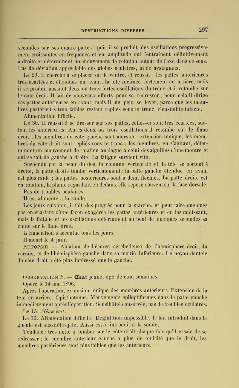 secondes sur ses quatre pattes ; puis il se produit des oscillations progressive- ment croissantes en fréquence et en amplitude qui l'entraînent définitivement à droite et déterminent un mouvement de rotation autour de l'axe dans ce sens. Pas de déviation appréciable des globes oculaires, ni de nystagmiis. Le 29. Il cherche à se placer sur le ventre, et réussit : les pattes antérieures très écartées et étendues en avant, la tête incUnée fortement en arrière, mais il se produit aussitôt deux ou trois fortes oscillations du tronc et il retombe sur le côté droit. Il fait de nouveaux efforts pour se redresser ; pour cela il dirige ses pattes antérieures en avant, mais il ne peut se lever, parce que les mem- bres postérieurs trop faibles restent repliés sous le tronc. Sensibilité intacte. Alimentation difficile. Le 30. Il réussit à se dresser sur ses pattes^ celles-ci sont très écartées, sur- tout les antérieures. Après deux ou trois oscillations il retombe sur le flanc droit ; les membres du côté gauche sont alors en extension tonique, les mem- bres du côté droit sont repliés sous le tronc ; les membres, en s'agitant, déter- minent un mouvement de rotation analogue à celui des aiguilles d'une montre et qui se fait de gauche à droite. La fatigue survient vite. Suspendu par la peau du dos, la colonne vertébrale et la tête se portent à droite, la patte droite tombe verticalement; la patte gauche étendue en avant est plus raide ; les pattes postérieures sont à demi fléchies. La patte droite est en rotation, la plante regardant en dedans, elle repose souvent sur la face dorsale. Pas de troubles oculaires. Il est alimenté à la sonde. Les jours suivants, il fait des progrès pour la marche, et peut faire quelques pas en écartant d'une façon exagérée les pattes antérieures et en les raidissant, mais la fatigue et les oscillations déterminent au bout de quelques secondes sa chute sur le flanc droit. L'émaciation s'accentue tous les jours. Il meurt le 4 juin. Autopsie. — Ablation de l'écorce cérébelleuse de l'hémisphère droit, du vermis, et de l'hémisphère gauche dans sa moitié inférieure. Le noyau dentelé du côté droit a été plus intéressé que le gauche. Observation h. — Chat jeune, âgé de cinq semaines. Opéré le 14 mai 1896. Après l'opération, extension tonique des membres antérieurs. Extension de la tète en arrière. Opisthotonos. Mouvements épileptiformes dans la patte gauche immédiatement après l'opération. SensibiUté conservée, pas de troubles oculaires. Le 15. Même état. Le 16. Alimentation difficile. Déglutition impossible, le lait introduit dans la gueule est aussitôt rejeté. Aussi est-il introduit à la sonde. Tendance très nette à tomber sur le côté droit chaque fois ([u'il essaie de se redresser ; le membre antérieur gauche a plus de tonicité que le droit, les membres postérieurs sont plus faibles que les antérieurs.