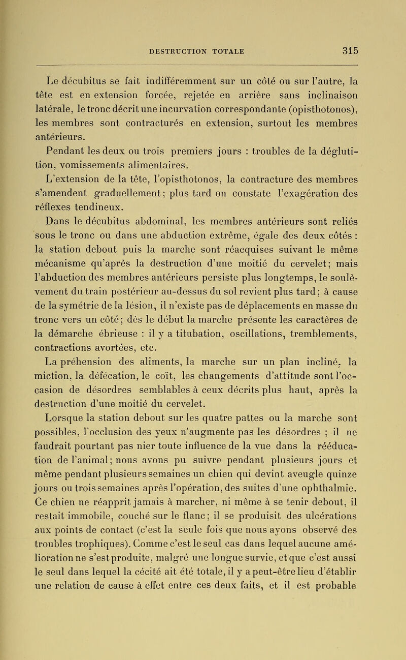 Le décubilus se fait indifféremment sur un côté ou sur l'autre, la tête est en extension forcée, rejetée en arrière sans inclinaison latérale, le tronc décrit une incurvation correspondante (opisthotonos), les membres sont contractures en extension, surtout les membres antérieurs. Pendant les deux ou trois premiers jours : troubles de la dégluti- tion, vomissements alimentaires. L'extension de la tête, l'opisthotonos, la contracture des membres s'amendent graduellement ; plus tard on constate l'exagération des réflexes tendineux. Dans le décubitus abdominal, les membres antérieurs sont reliés sous le tronc ou dans une abduction extrême, égale des deux côtés : la station debout puis la marche sont réacquises suivant le même mécanisme qu'après la destruction d'une moitié du cervelet; mais l'abduction des membres antérieurs persiste plus longtemps, le soulè- vement du train postérieur au-dessus du sol revient plus tard ; à cause de la symétrie de la lésion, il n'existe pas de déplacements en masse du tronc vers un côté ; dès le début la marche présente les caractères de la démarche ébrieuse : il y a titubation, oscillations, tremblements, contractions avortées, etc. La préhension des aliments, la marche sur un plan incliné, la miction, la défécation, le coït, les changements d'attitude sont l'oc- casion de désordres semblables à ceux décrits plus haut, après la destruction d'une moitié du cervelet. Lorsque la station debout sur les quatre pattes ou la marche sont possibles, l'occlusion des yeux n'augmente pas les désordres ; il ne faudrait pourtant pas nier toute influence de la vue dans la rééduca- tion de l'animal ; nous avons pu suivre pendant plusieurs jours et même pendant plusieurs semaines un chien qui devint aveugle quinze jours ou trois semaines après l'opération, des suites d'une ophthalmie. Ce chien ne réapprit jamais à marcher, ni même à se tenir debout, il restait immobile, couché sur le flanc; il se produisit des ulcérations aux points de contact (c'est la seule fois que nous ayons observé des troubles trophiques). Comme c'est le seul cas dans lequel aucune amé- lioration ne s'est produite, malgré une longue survie, et que c'est aussi le seul dans lequel la cécité ait été totale, il y a peut-être lieu d'établir une relation de cause à effet entre ces deux faits, et il est probable