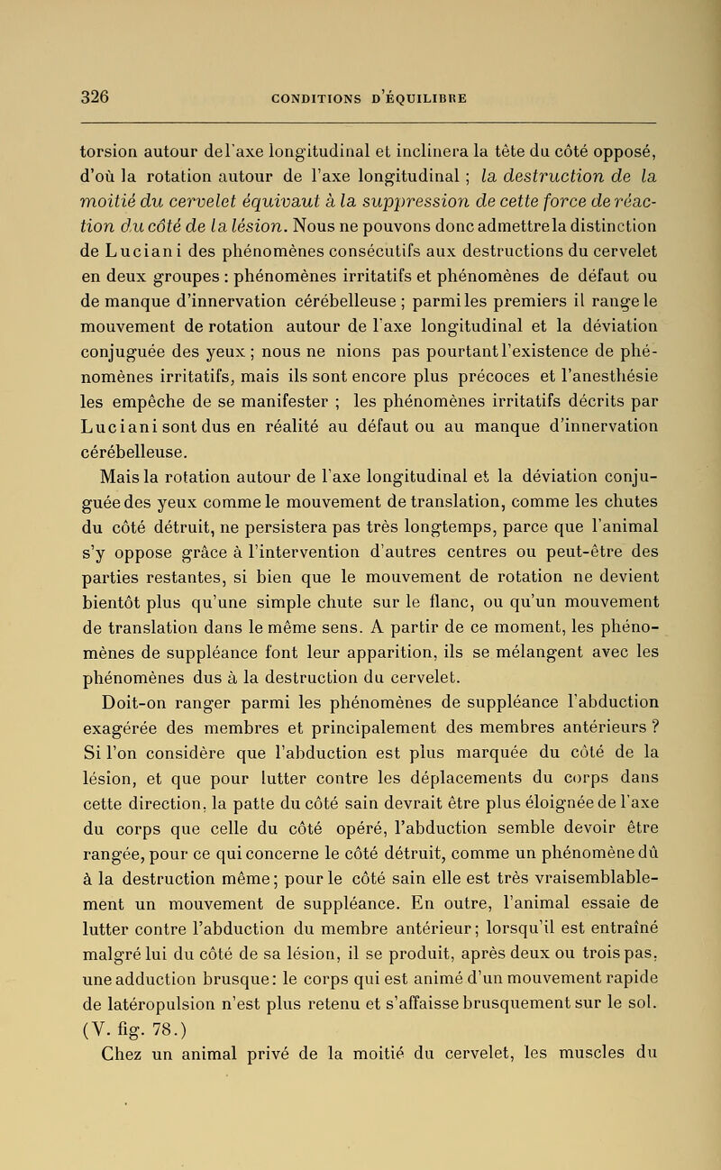 torsion autour del'axe longitudinal et inclinera la tête du côté opposé, d'où la rotation autour de l'axe longitudinal ; la, destruction de la. moitié du cervelet équivaut à la suppression de cette force de réac- tion d,u côté de la lésion. Nous ne pouvons donc admettre la distinction de Luciani des phénomènes consécutifs aux destructions du cervelet en deux groupes : phénomènes irritatifs et phénomènes de défaut ou de manque d'innervation cérébelleuse; parmi les premiers il range le mouvement de rotation autour de Taxe longitudinal et la déviation conjuguée des yeux ; nous ne nions pas pourtant l'existence de phé- nomènes irritatifs, mais ils sont encore plus précoces et l'anestliésie les empêche de se manifester ; les phénomènes irritatifs décrits par Luciani sont dus en réalité au défaut ou au manque d'innervation cérébelleuse. Mais la rotation autour de l'axe longitudinal et la déviation conju- guée des yeux comme le mouvement de translation, comme les chutes du côté détruit, ne persistera pas très longtemps, parce que l'animal s'y oppose grâce à l'intervention d'autres centres ou peut-être des parties restantes, si bien que le mouvement de rotation ne devient bientôt plus qu'une simple chute sur le flanc, ou qu'un mouvement de translation dans le même sens. A partir de ce moment, les phéno- mènes de suppléance font leur apparition, ils se mélangent avec les phénomènes dus à la destruction du cervelet. Doit-on ranger parmi les phénomènes de suppléance l'abduction exagérée des membres et principalement des membres antérieurs ? Si l'on considère que l'abduction est plus marquée du côté de la lésion, et que pour lutter contre les déplacements du corps dans cette direction, la patte du côté sain devrait être plus éloignée de l'axe du corps que celle du côté opéré, l'abduction semble devoir être rangée, pour ce qui concerne le côté détruit, comme un phénomène dû à la destruction même ; pour le côté sain elle est très vraisemblable- ment un mouvement de suppléance. En outre, l'animal essaie de lutter contre l'abduction du membre antérieur ; lorsqu'il est entraîné malgré lui du côté de sa lésion, il se produit, après deux ou trois pas, une adduction brusque: le corps qui est animé d'un mouvement rapide de latéropulsion n'est plus retenu et s'affaisse brusquement sur le sol. (V. fig. 78.) Chez un animal privé de la moitié du cervelet, les muscles du