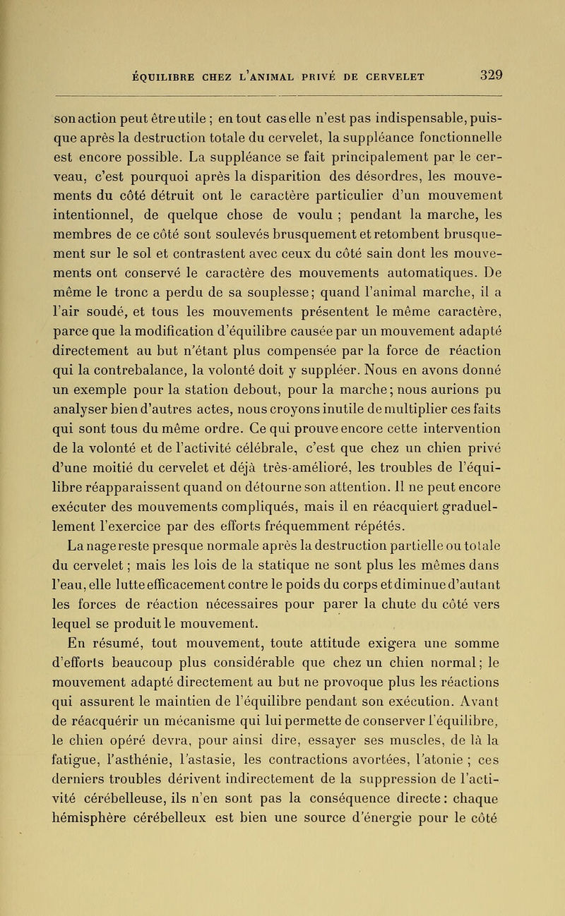 sonaction peut être utile ; en tout cas elle n'est pas indispensable, puis- que après la destruction totale du cervelet, la suppléance fonctionnelle est encore possible. La suppléance se fait principalement par le cer- veau, c'est pourquoi après la disparition des désordres, les mouve- ments du côté détruit ont le caractère particulier d'un mouvement intentionnel, de quelque chose de voulu ; pendant la marche, les membres de ce côté sont soulevés brusquement et retombent brusque- ment sur le sol et contrastent avec ceux du côté sain dont les mouve- ments ont conservé le caractère des mouvements automatiques. De même le tronc a perdu de sa souplesse; quand l'animal marche, il a l'air soudé, et tous les mouvements présentent le même caractère, parce que la modification d'équilibre causée par un mouvement adapté directement au but n'étant plus compensée par la force de réaction qui la contrebalance, la volonté doit y suppléer. Nous en avons donné un exemple pour la station debout, pour la marche; nous aurions pu analyser bien d'autres actes, nous croyons inutile de multiplier ces faits qui sont tous du même ordre. Ce qui prouve encore cette intervention de la volonté et de l'activité célébrale, c'est que chez un chien privé d'une moitié du cervelet et déjà très-amélioré, les troubles de l'équi- libre réapparaissent quand on détourne son attention. 11 ne peut encore exécuter des mouvements compliqués, mais il en réacquiert graduel- lement l'exercice par des efforts fréquemment répétés. La nage reste presque normale après la destruction partielle ou totale du cervelet ; mais les lois de la statique ne sont plus les mêmes dans l'eau, elle lutte efficacement contre le poids du corps etdiminued'autant les forces de réaction nécessaires pour parer la chute du côté vers lequel se produit le mouvement. En résumé, tout mouvement, toute attitude exigera une somme d'efforts beaucoup plus considérable que chez un chien normal ; le mouvement adapté directement au but ne provoque plus les réactions qui assurent le maintien de l'équilibre pendant son exécution. Avant de réacquérir un mécanisme qui lui permette de conserver l'équilibre, le chien opéré devra, pour ainsi dire, essayer ses muscles, de là la fatigue, l'asthénie, l'astasie, les contractions avortées, l'atonie ; ces derniers troubles dérivent indirectement de la suppression de l'acti- vité cérébelleuse, ils n'en sont pas la conséquence directe : chaque hémisphère cérébelleux est bien une source d'énergie pour le côté