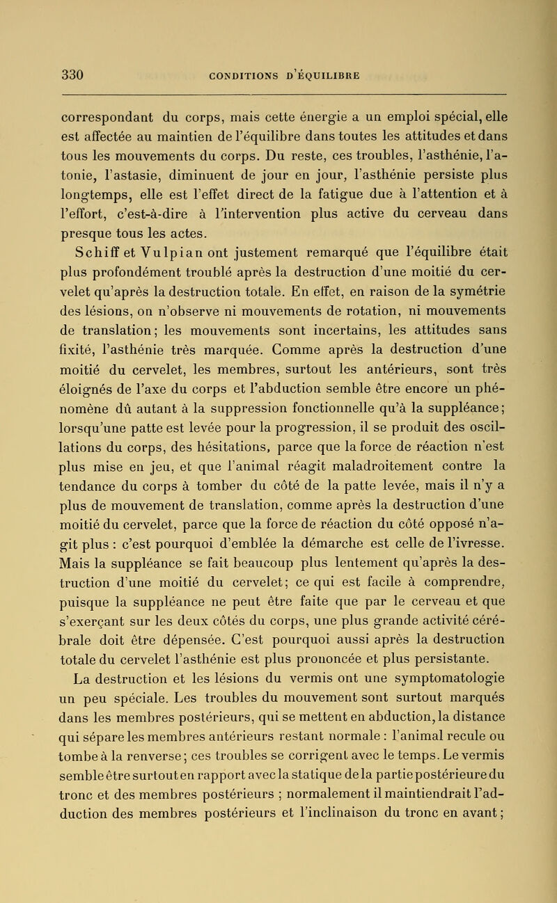 correspondant du corps, mais cette énergie a un emploi spécial, elle est affectée au maintien de l'équilibre dans toutes les attitudes et dans tous les mouvements du corps. Du reste, ces troubles, l'asthénie, l'a- tonie, l'astasie, diminuent de jour en jour, l'asthénie persiste plus longtemps, elle est l'effet direct de la fatigue due à l'attention et à l'effort, c'est-à-dire à l'intervention plus active du cerveau dans presque tous les actes. Schiff et VuIpian ont justement remarqué que l'équilibre était plus profondément troublé après la destruction d'une moitié du cer- velet qu'après la destruction totale. En effet, en raison de la symétrie des lésions, on n'observe ni mouvements de rotation, ni mouvements de translation; les mouvements sont incertains, les attitudes sans fixité, l'asthénie très marquée. Comme après la destruction d'une moitié du cervelet, les membres, surtout les antérieurs, sont très éloignés de l'axe du corps et l'abduction semble être encore un phé- nomène dû autant à la suppression fonctionnelle qu'à la suppléance ; lorsqu'une patte est levée pour la progression, il se produit des oscil- lations du corps, des hésitations, parce que la force de réaction n'est plus mise en jeu, et que l'animal réagit maladroitement contre la tendance du corps à tomber du côté de la patte levée, mais il n'y a plus de mouvement de translation, comme après la destruction d'une moitié du cervelet, parce que la force de réaction du côté opposé n'a- git plus : c'est pourquoi d'emblée la démarche est celle de l'ivresse. Mais la suppléance se fait beaucoup plus lentement qu'après la des- truction d'une moitié du cervelet; ce qui est facile à comprendre, puisque la suppléance ne peut être faite que par le cerveau et que s'exerçant sur les deux côtés du corps, une plus grande activité céré- brale doit être dépensée. C'est pourquoi aussi après la destruction totale du cervelet l'asthénie est plus prononcée et plus persistante. La destruction et les lésions du vermis ont une symptomatologie un peu spéciale. Les troubles du mouvement sont surtout marqués dans les membres postérieurs, qui se mettent en abduction, la distance qui sépare les membres antérieurs restant normale : l'animal recule ou tombe à la renverse; ces troubles se corrigent avec le temps. Le vermis semble être surtout en rapport avec la statique de la partie postérieure du tronc et des membres postérieurs ; normalement il maintiendrait Fad- duction des membres postérieurs et l'inclinaison du tronc en avant ;