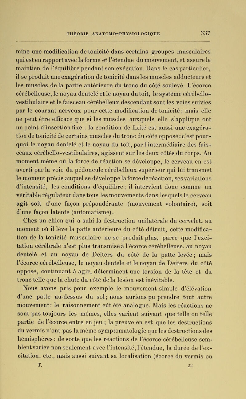 mine une modification de tonicité dans certains groupes musculaires qui est en rapport avec la forme et l'étendue du mouvement, et assure le maintien de l'équilibre pendant son exécution. Dans le cas particulier, il se produit une exagération de tonicité dans les muscles adducteurs et les muscles delà partie antérieure du tronc du côté soulevé. L'écorce cérébelleuse, le noyau dentelé et le noyau du toit, le système cérébello- vestibulaire et le faisceau cérébelleux descendant sont les voies suivies par le courant nerveux pour cette modification de tonicité ; mais elle ne peut être efficace que si les muscles auxquels elle s'applique ont un point d'insertion fixe : la condition de fixité est aussi une exagéra- tion de tonicité de certains muscles du tronc du côté opposé : c'est pour- quoi le noyau dentelé et le noyau du toit, par l'intermédiaire des fais- ceaux cérébello-vestibulaires, agissent sur les deux côtés du corps. Au moment même où la force de réaction se développe, le cerveau en est averti par la voie du pédoncule cérébelleux supérieur qui lui transmet le moment précis auquel se développe la force de réaction, ses variations d'intensité, les conditions d'équilibre; il intervient donc comme un véritable régulateur dans tous les mouvements dans lesquels le cerveau agit soit d'une façon prépondérante (mouvement volontaire), soit d'une façon latente (automatisme). Chez un chien qui a subi la destruction unilatérale du cervelet, au moment où il lève la patte antérieure du côté détruit, cette modifica- tion de la tonicité musculaire ne se produit plus, parce que l'exci- tation cérébrale n'est plus transmise à l'écorce cérébelleuse, au noyau dentelé et au noyau de Deiters du côté de la patte levée ; mais l'écorce cérébelleuse, le noyau dentelé et le noyau de Deiters du côté opposé, continuant à agir, déterminent une torsion de la tête et du tronc telle que la chute du côté delà lésion est inévitable. Nous avons pris pour exemple le mouvement simple d'élévation d'une patte au-dessus du sol ; nous aurions pu prendre tout autre mouvement: le raisonnement eût été analogue. Mais les réactions ne sont pas toujours les mêmes, elles varient suivant que telle ou telle partie de l'écorce entre en jeu ; la preuve en est que les destructions du vermis n'ont pas la même symptomatologie que les destructions des hémisphères : de sorte que les réactions de l'écorce cérébelleuse sem- blentvarier non seulement avec l'intensité, l'étendue, la durée de l'ex- citation, etc., mais aussi suivant sa localisation (écorce du vermis ou T. 22