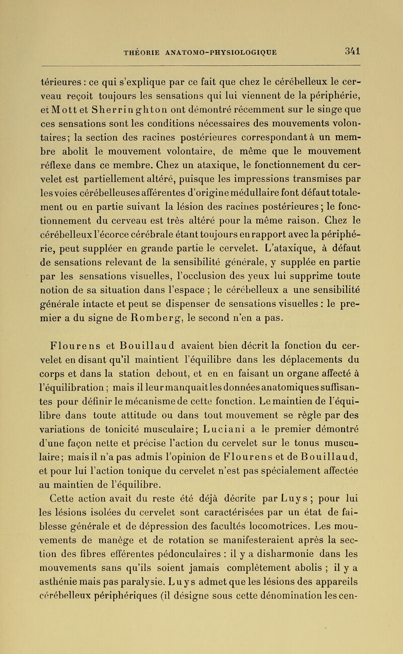 térieures : ce qui s'explique par ce fait que chez le cérébelleux le cer- veau reçoit toujours les sensations qui lui viennent de la périphérie, et Mott et Sherringhton ont démontré récemment sur le singe que ces sensations sont les conditions nécessaires des mouvements volon- taires; la section des racines postérieures correspondante un mem- bre abolit le mouvement volontaire, de même que le mouvement réflexe dans ce membre. Chez un ataxique, le fonctionnement du cer- velet est partiellement altéré, puisque les impressions transmises par les voies cérébelleuses afférentes d'origine médullaire font défaut totale- ment ou en partie suivant la lésion des racines postérieures ; le fonc- tionnement du cerveau est très altéré pour la même raison. Chez le cérébelleux l'écorce cérébrale étant toujours en rapport avec la périphé- rie, peut suppléer en grande partie le cervelet. L'ataxique, à défaut de sensations relevant de la sensibilité générale, y supplée en partie par les sensations visuelles, l'occlusion des yeux lui supprime toute notion de sa situation dans l'espace ; le cérébelleux a une sensibilité générale intacte et peut se dispenser de sensations visuelles : le pre- mier a du signe de Romberg, le second n'en a pas. Flourens et Bouillaud avaient bien décrit la fonction du cer- velet en disant qu'il maintient l'équilibre dans les déplacements du corps et dans la station debout, et en en faisant un organe afTecté à l'équilibration ; mais il leur manquait les données anatomiques suffisan- tes pour définir le mécanisme de cette fonction. Le maintien de Téqui- libre dans toute attitude ou dans tout mouvement se règle par des variations de tonicité musculaire; Luciani a le premier démontré d'une façon nette et précise l'action du cervelet sur le tonus muscu- laire; mais il n'a pas admis l'opinion de Flourens et de Bouillaud, et pour lui l'action tonique du cervelet n'est pas spécialement affectée au maintien de l'équilibre. Cette action avait du reste été déjà décrite parLuys; pour lui les lésions isolées du cervelet sont caractérisées par un état de fai- blesse générale et de dépression des facultés locomotrices. Les mou- vements de manège et de rotation se manifesteraient après la sec- tion des fibres efférentes pédonculaires : il y a disharmonie dans les mouvements sans qu'ils soient jamais complètement abolis ; il y a asthénie mais pas paralysie. L u y s admet que les lésions des appareils cérébelleux périphériques (il désigne sous cette dénomination lescen-