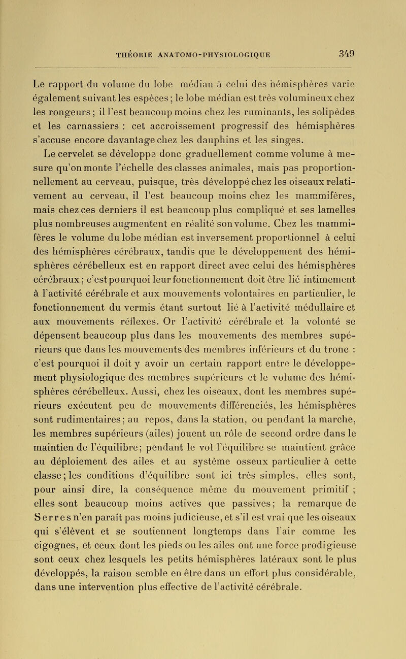 Le rapport du volume du lobe médian à celui des hémisphères varie également suivant les espèces ; le lobe médian est très volumineux chez les rongeurs ; il l'est beaucoup moins chez les ruminants, les solipèdes et les carnassiers : cet accroissement progressif des hémisphères s'accuse encore davantage chez les dauphins et les singes. Le cervelet se développe donc graduellement comme volume à me- sure qu'on monte l'échelle des classes animales, mais pas proportion- nellement au cerveau, puisque, très développé chez les oiseaux relati- vement au cerveau, il l'est beaucoup moins chez les mam.mifères, mais chez ces derniers il est beaucoup plus compliqué et ses lamelles plus nombreuses augmentent en réalité son volume. Chez les mammi- fères le volume du lobe médian est inversement proportionnel à celui des hémisphères cérébraux, tandis que le développement des hémi- sphères cérébelleux est en rapport direct avec celui des hémisphères cérébraux; c'estpourquoi leur fonctionnement doit être lié intimement à l'activité cérébrale et aux mouvements volontaires en particulier, le fonctionnement du vermis étant surtout lié à l'activité médullaire et aux mouvements réflexes. Or l'activité cérébrale et la volonté se dépensent beaucoup plus dans les mouvements des membres supé- rieurs que dans les mouvements des membres inférieurs et du tronc : c'est pourquoi il doit y avoir un certain rapport entre le développe- ment physiologique des membres supérieurs et le volume des hémi- sphères cérébelleux. Aussi, chez les oiseaux, dont les membres supé- rieurs exécutent peu de mouvements différenciés, les hémisphères sont rudimentaires ; au repos, dans la station, ou pendant la marche, les membres supérieurs (ailes) jouent un rôle de second ordre dans le maintien de l'équilibre; pendant le vol l'équilibre se maintient grâce au déploiement des ailes et au système osseux particulier à cette classe; les conditions d'équilibre sont ici très simples, elles sont, pour ainsi dire, la conséquence même du mouvement primitif ; elles sont beaucoup moins actives que passives ; la remarque de S erre s n'en paraît pas moins judicieuse, et s'il est vrai que les oiseaux qui s'élèvent et se soutiennent longtemps dans l'air comme les cigognes, et ceux dont les pieds ou les ailes ont une force prodigieuse sont ceux chez lesquels les petits hémisphères latéraux sont le plus développés, la raison semble en être dans un effort plus considérable, dans une intervention plus effective de l'activité cérébrale.