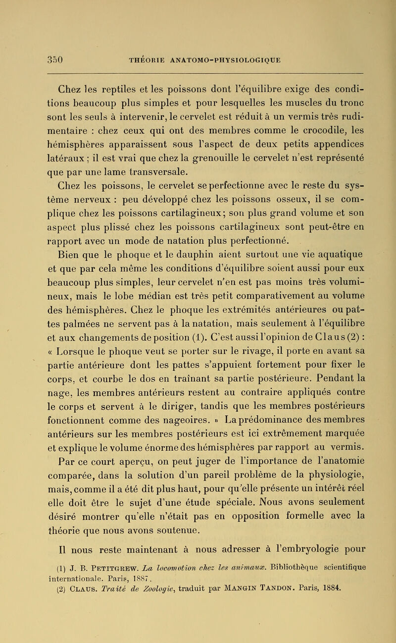 Chez les reptiles et les poissons dont l'équilibre exige des condi- tions beaucoup plus simples et pour lesquelles les muscles du tronc sont les seuls à intervenir, le cervelet est réduit à un vermis très rudi- mentaire : chez ceux qui ont des membres comme le crocodile, les hémisphères apparaissent sous Taspect de deux petits appendices latéraux ; il est vrai que chez la grenouille le cervelet n'est représenté que par une lame transversale. Chez les poissons, le cervelet se perfectionne avec le reste du sys- tème nerveux : peu développé chez les poissons osseux, il se com- plique chez les poissons cartilagineux; son plus grand volume et son aspect plus plissé chez les poissons cartilagineux sont peut-être en rapport avec un mode de natation plus perfectionné. Bien que le phoque et le dauphin aient surtout une vie aquatique et que par cela même les conditions d'équilibre soient aussi pour eux beaucoup plus simples, leur cervelet n'en est pas moins très volumi- neux, mais le lobe médian est très petit comparativement au volume des hémisphères. Chez le phoque les extrémités antérieures ou pat- tes palmées ne servent pas à la natation, mais seulement à l'équilibre et aux changements de position (1), C'est aussi l'opinion de Clau s (2) : « Lorsque le phoque veut se porter sur le rivage, il porte en avant sa partie antérieure dont les pattes s'appuient fortement pour fixer le corps, et courbe le dos en traînant sa partie postérieure. Pendant la nage, les membres antérieurs restent au contraire appliqués contre le corps et servent à le diriger, tandis que les membres postérieurs fonctionnent comme des nageoires. » La prédominance des membres antérieurs sur les membres postérieurs est ici extrêmement marquée et explique le volume énorme des hémisphères par rapport au vermis. Par ce court aperçu, on peut juger de l'importance de l'anatomie comparée, dans la solution d'un pareil problème de la physiologie, mais, comme il a été dit plus haut, pour qu'elle présente un intérêt réel elle doit être le sujet d'une étude spéciale. Nous avons seulement désiré montrer qu'elle n'était pas en opposition formelle avec la théorie que nous avons soutenue. Il nous reste maintenant à nous adresser à l'embryologie pour (1) J. B. Petitgebw. La locomotion chez les animaux. Bibliothèque scientifique internationale. Paris, 1S87. (2) Clatjs. Traité de Zoologie, traduit par Mangin Tandon. Paris, 1884.