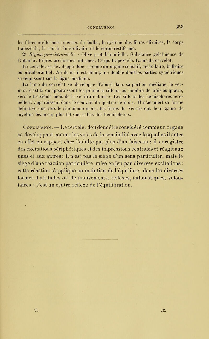 les fibres arcifornies internes du bulbe, le système des fibres olivaires, le corps trapézoïde, la couche interolivaire et le corps restiforme. 2 Région protuhérantielle : Olive protubérantielle. Substance gélatineuse de Rolando. Fibres arciformcs internes. Corps trapézoïde. Lame du cervelet. Le cervelet se développe donc comme un organe sensitif, médullaire, bulbaire ouprotubérautiel. Au début il est un organe double dont les parties symétriques se réunissent sur la ligne médiane. La lame du cervelet se développe d'abord dans sa portion médiane, le ver- mis : c'est là qu'apparaissent les premiers sillons, au nombre de trois ou quatre, vers le troisième mois de la vie intra-utérine. Les sillons des hémisphères céré- belleux apparaissent dans le courant du quatrième mois. Il n'acquiert sa forme définitive que vers le cinquième mois ; les fibres du vermis ont leur gaine de myéUne beaucoup plus tôt que celles des hémisphères. Conclusion. — Lecervelet doitdoncêtreconsidéré comme un organe se développant comme les voies de la sensibilité avec lesquelles il entre en effet en rapport chez l'adulte par plus d'un faisceau : il enregistre des excitations périphériques et des impressions centrales et réagit aux unes et aux autres ; il n'est pas le siège d'un sens particulier, mais le siège d'une réaction particulière, mise enjeu par diverses excitations : cette réaction s'applique au maintien de l'équilibre, dans les diverses formes d'attitudes ou de mouvements, réflexes, automatiques, volon- taires : c'est un centre réflexe de l'équilibration. 23.