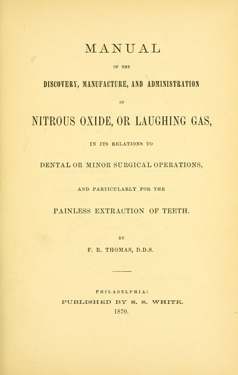 MANUAL OF THE DISCOVERY, MANUFACTURE, AND ADMINISTRATION OF NITROUS OXIDE, OR LAUGHING GAS, IN ITS RELATIONS TO DENTAL OR MINOR SURGICAL OPERATIONS, AND PARTICULARLY FOR THE PAINLESS EXTRACTION OF TEETH. BY F. R. THOMAS, D.D.S. PHIL ADELPHIA: PUBLISHED BY S. S. WHITK. 1870.