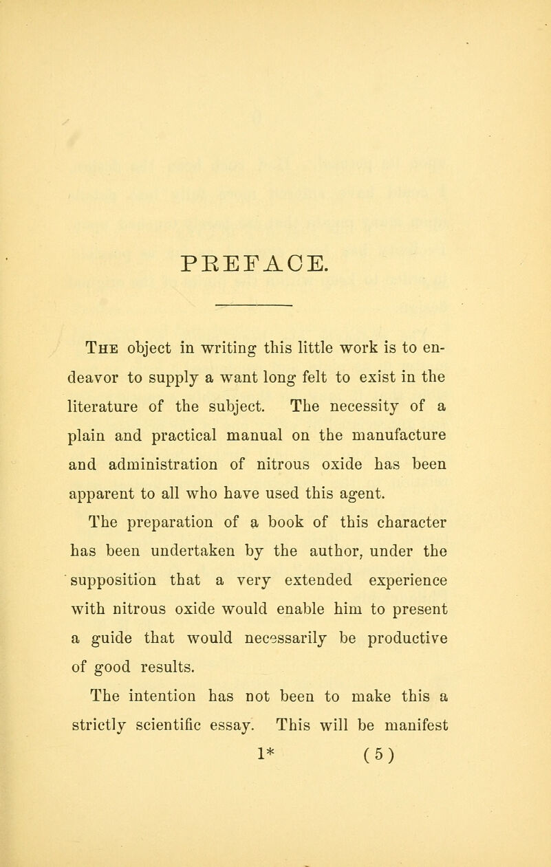 PEEFAOE. The object in writing this little work is to en- deavor to supply a want long felt to exist in the literature of the subject. The necessity of a plain and practical manual on the manufacture and administration of nitrous oxide has been apparent to all who have used this agent. The preparation of a book of this character has been undertaken by the author, under the supposition that a very extended experience with nitrous oxide would enable him to present a guide that would necessarily be productive of good results. The intention has not been to make this a strictly scientific essay. This will be manifest