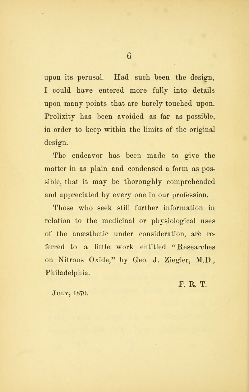 upon its perusal. Had such been the design, I could have entered more fully into details upon many points that are barely touched upon. Prolixity has been avoided as far as possible, in order to keep within the limits of the original design. The endeavor has been made to give the matter in as plain and condensed a form as pos- sible, that it may be thoroughly comprehended and appreciated by every one in our profession. Those who seek still further information in relation to the medicinal or physiological uses of the ana3sthetic under consideration, are re- ferred to a little work entitled Researches on Nitrous Oxide, by Geo. J. Ziegler, M.D., Philadelphia. F. R. T. July, 1870.