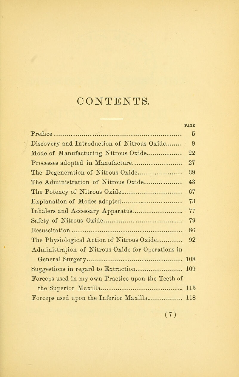 CONTENTS. PAGE Preface 5 Discovery and Introduction of Nitrous Oxide 9 Mode of Manufacturing Nitrous Oxide 22 Processes adopted in Manufacture 27 The Degeneration of Nitrous Oxide 39 The Administration of Nitrous Oxide 43 The Potency of Nitrous Oxide 67 Explanation of Modes adopted 73 Inhalers and Accessary Apparatus..... 77 Safety of Nitrous Oxide 79 Eesuscitation 86 The Physiological Action of Nitrous Oxide 92 Administration of Nitrous Oxide for Operations in General Surgery 108 Suggestions in regard to Extraction 109 Porceps used in my own Practice upon the Teeth of the Superior Maxilla 115 Forceps used upon the Inferior Maxilla 118