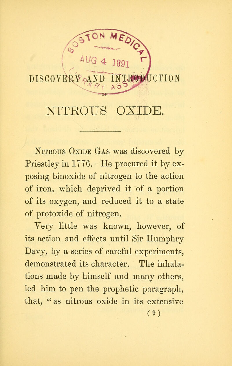 ( ^^G 4 1891 ^] DISCOV^?«ANTl¥Ta^CTION Ab NITROUS OXIDE. Nitrous Oxide Gas was discovered by Priestley in 1776. He procured it by ex- posing binoxide of nitrogen to the action of iron, which deprived it of a portion of its oxygen, and reduced it to a state of protoxide of nitrogen. Yery little was known, however, of its action and effects until Sir Humphry Davy, by a series of careful experiments, demonstrated its character. The inhala- tions made by himself and many others, led him to pen the prophetic paragraph, that, as nitrous oxide in its extensive