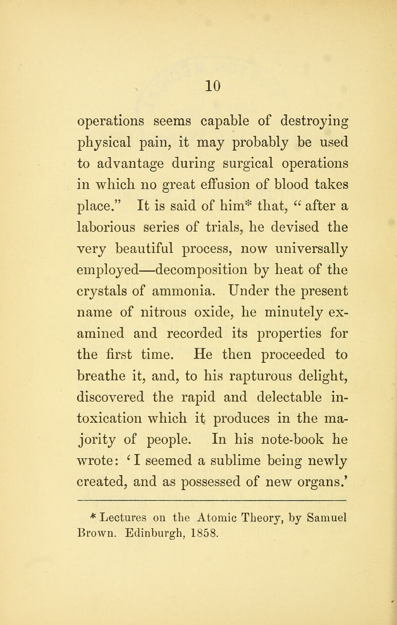 operations seems capable of destroying physical pain, it may probably be used to advantage during surgical operations in which no great effusion of blood takes place. It is said of him* that,  after a laborious series of trials, he devised the very beautiful process, now universally employed—decomposition by heat of the crystals of ammonia. Under the present name of nitrous oxide, he minutely ex- amined and recorded its properties for the first time. He then proceeded to breathe it, and, to his rapturous delight, discovered the rapid and delectable in- toxication which it produces in the ma- jority of people. In his note-book he wrote: ' I seemed a sublime being newly created, and as possessed of new organs/ * Lectures on the Atomic Theory, by Samuel Brown. Edinburgh, 1858.