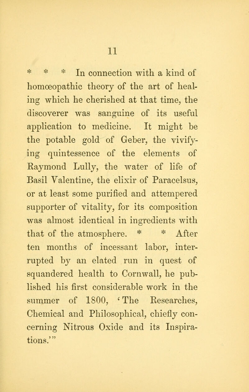 * * * In connection with a kind of homoeopathic theory of the art of heal- ing which he cherished at that time, the discoverer was sanguine of its useful application to medicine. It might be the potable gold of Geber, the vivify- ing quintessence of the elem^ents of Eaymond Lully, the water of life of Basil Valentine, the elixir of Paracelsus, or at least some purified and attempered supporter of vitality, for its composition was almost identical in ingredients with that of the atmosphere. * * After ten months of incessant labor, inter- rupted by an elated run in quest of squandered health to Cornwall, he pub- lished his first considerable work in the summer of 1800, ^ The Researches, Chemical and Philosophical, chiefly con- cerning Nitrous Oxide and its Inspira- tions.'