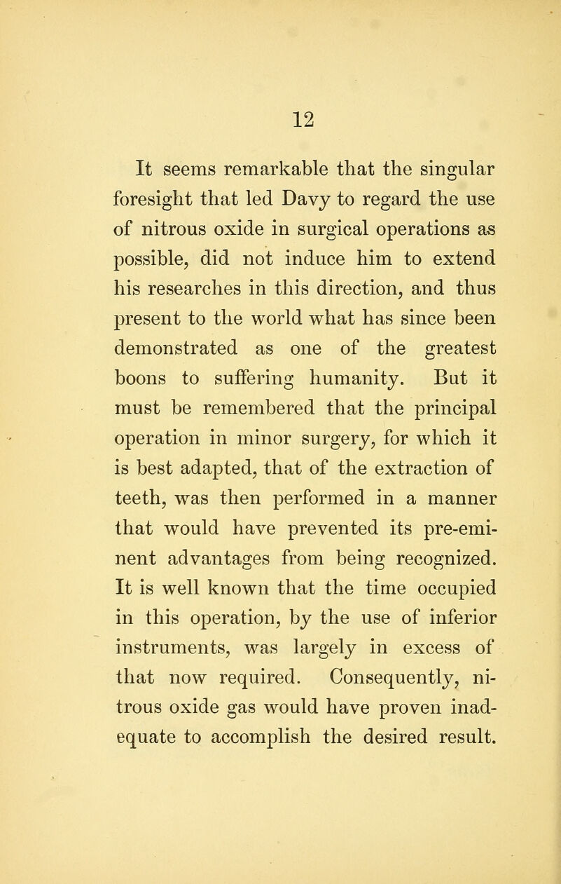 It seems remarkable that the singular foresight that led Davy to regard the use of nitrous oxide in surgical operations as possible, did not induce him to extend his researches in this direction, and thus present to the world what has since been demonstrated as one of the greatest boons to suffering humanity. But it must be remembered that the principal operation in minor surgery, for which it is best adapted, that of the extraction of teeth, was then performed in a manner that would have prevented its pre-emi- nent advantages from being recognized. It is well known that the time occupied in this operation, by the use of inferior instruments, was largely in excess of that now required. Consequently, ni- trous oxide gas would have proven inad- equate to accomplish the desired result.