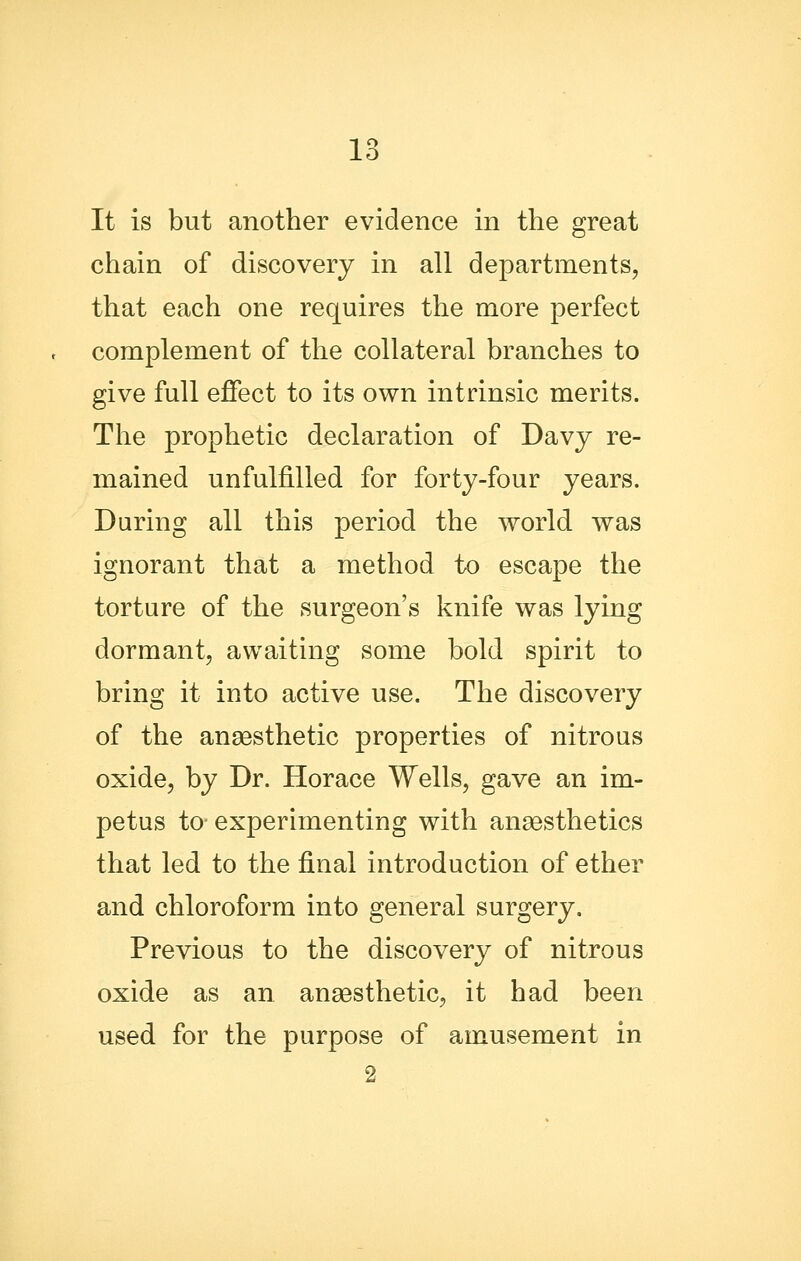 It is but another evidence in the great chain of discovery in all departments, that each one requires the more perfect complement of the collateral branches to give full effect to its own intrinsic merits. The prophetic declaration of Davy re- mained unfulfilled for forty-four years. Daring all this period the world was ignorant that a method to escape the torture of the surgeon's knife was lying dormant, awaiting some bold spirit to bring it into active use. The discovery of the anaBsthetic properties of nitrous oxide, by Dr. Horace Wells, gave an im- petus to-experimenting with anaesthetics that led to the final introduction of ether and chloroform into general surgery. Previous to the discovery of nitrous oxide as an anaesthetic, it had been used for the purpose of amusement in 2