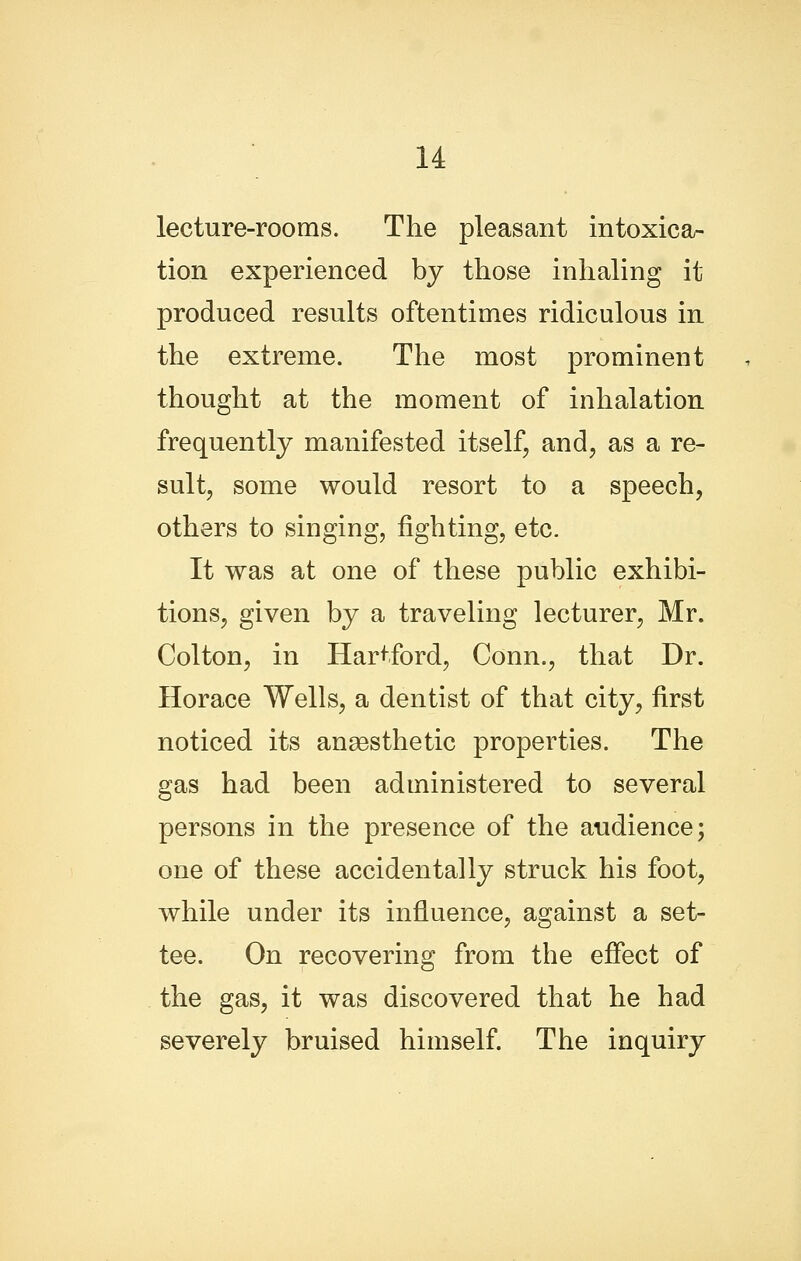 lecture-rooms. The pleasant intoxicar tion experienced by those inhaling it produced results oftentimes ridiculous in the extreme. The most prominent thought at the moment of inhalation frequently manifested itself, and, as a re- sult, some would resort to a speech, others to singing, fighting, etc. It was at one of these public exhibi- tions, given by a traveling lecturer, Mr. Colton, in Hartford, Conn., that Dr. Horace Wells, a dentist of that city, first noticed its anaesthetic properties. The gas had been administered to several persons in the presence of the audience; one of these accidentally struck his foot, while under its influence, against a set- tee. On recovering from the effect of the gas, it was discovered that he had severely bruised himself The inquiry