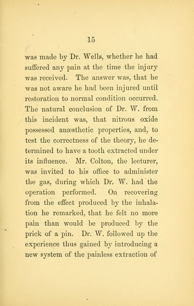 was made by Dr. Wells, whether he had suffered any pain at the time the injury was received. The answer was, that he was not aware he had been injured until restoration to normal condition occurred. The natural conclusion of Dr. W. from this incident was, that nitrous oxide possessed anaesthetic properties, and, to test the correctness of the theory, he de- termined to have a tooth extracted under its influence. Mr. Colton, the lecturer, was invited to his office to administer the gas, during which Dr. W. had the operation performed. On recovering from the effect produced by the inhala- tion he remarked, that he felt no more pain than would be produced by the prick of a pin. Dr. W. followed up the experience thus gained by introducing a new system of the painless extraction of