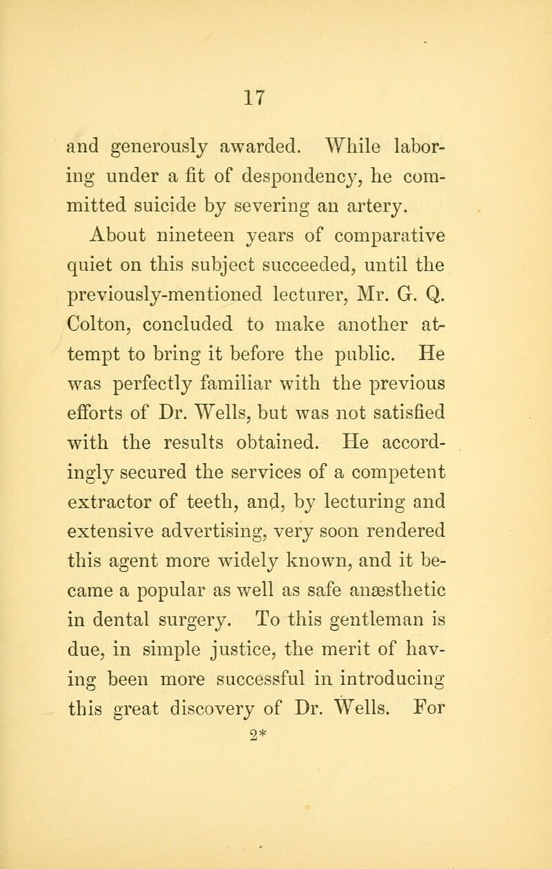 and generously awarded. While labor- ing under a fit of despondency, he com- mitted suicide by severing an artery. About nineteen years of comparative quiet on this subject succeeded, until the previously-mentioned lecturer, Mr. G. Q. Colton, concluded to make another at- tempt to bring it before the public. He was perfectly familiar with the previous efforts of Dr. Wells, but was not satisfied with the results obtained. He accord- ingly secured the services of a competent extractor of teeth, and, by lecturing and extensive advertising, very soon rendered this agent more widely known, and it be- came a popular as well as safe anaesthetic in dental surgery. To this gentleman is due, in simple justice, the merit of hav- ing been more successful in introducing this great discovery of Dr. Wells. For 2*