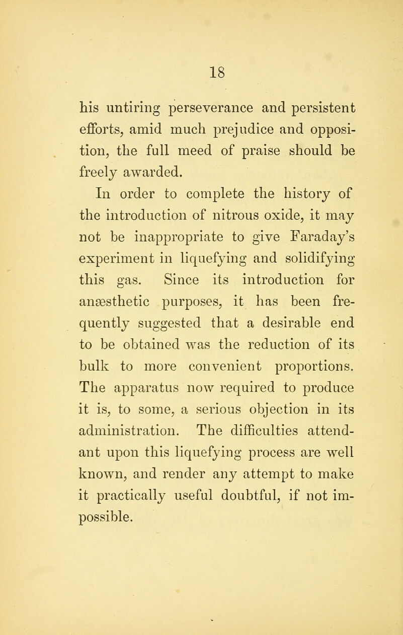 his untiring perseverance and persistent efforts, amid much prejudice and opposi- tion, the full meed of praise should be freely awarded. In order to complete the history of the introduction of nitrous oxide, it may not be inappropriate to give Faraday's experiment in liquefying and solidifying this gas. Since its introduction for anaesthetic purposes, it has been fre- quently suggested that a desirable end to be obtained was the reduction of its bulk to more convenient proportions. The apparatus now required to produce it is, to some, a serious objection in its administration. The difficulties attend- ant upon this liquefying process are well known, and render any attempt to make it practically useful doubtful, if not im- possible.