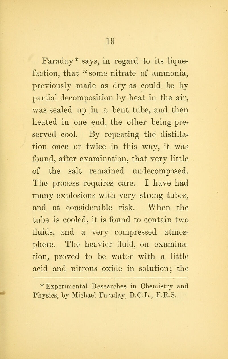 Faraday* says, in regard to its lique- faction, that some nitrate of ammonia, previously made as dry as could be by partial decomposition by heat in the air, was sealed up in a bent tube, and then heated in one end, the other being pre- served cool. By repeating the distilla- tion once or twice in this way, it was found, after examination, that very little of the salt remained undecomposed. The process requires care. I have had many explosions with very strong tubes, and at considerable risk. When the tube is cooled, it is found to contain two fluids, and a very compressed atmos- phere. The heavier lluid, on examina- tion, proved to be v.ater with a little acid and nitrous oxide in solution; the * Experimental Researches in Chemistry and Physics, by Michael Faraday, D.C.L., F.R.S.