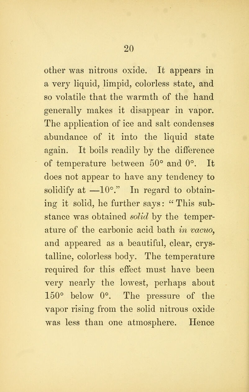 other was nitrous oxide. It appears in a very liquid, limpid, colorless state, and so volatile that the warmth of the hand generally makes it disappear in vapor. The application of ice and salt condenses abundance of it into the liquid state again. It boils readily by the difference of temperature between 50° and 0°. It does not appear to have any tendency to solidify at —10°. In regard to obtain- ing it solid, he further says:  This sub- stance was obtained solid by the temper- ature of the carbonic acid bath in vacuo, and appeared as a beautiful, clear, crys- talline, colorless body. The temperature required for this effect must have been very nearly the lowest, perhaps about 150° below 0°. The pressure of the vapor rising from the solid nitrous oxide was less than one atmosphere. Hence