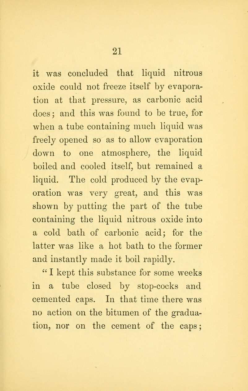 it was concluded that liquid nitrous oxide could not freeze itself by evapora- tion at that pressure, as carbonic acid does; and this was found to be true, for when a tube containing much liquid was freely opened so as to allow evaporation down to one atmosphere, the liquid boiled and cooled itself, but remained a liquid. The cold produced by the evap- oration was very great, and this was shown by putting the part of the tube containing the liquid nitrous oxide into a cold bath of carbonic acid; for the latter was like a hot bath to the former and instantly made it boil rapidly. ^' I kept this substance for some weeks in a tube closed by stop-cocks and cemented caps. In that time there was no action on the bitumen of the gradua- tion, nor on the cement of the caps;