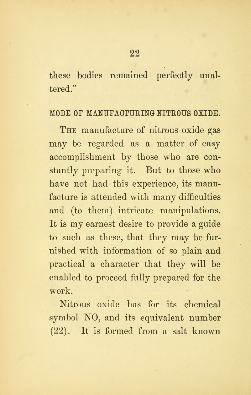 these bodies remained perfectly unal- tered. MODE OF MANUFAOTURIM NITROUS OXIDE. The manufacture of nitrous oxide gas may be regarded as a matter of easy accomplishment by those who are con- stantly preparing it. But to those who have not had this experience, its manu- facture is attended with many difficulties and (to them) intricate manipulations. It is my earnest desire to provide a guide to such as these, that they may be fur- nished with information of so plain and practical a character that they will be enabled to proceed fully prepared for the work. Nitrous oxide has for its chemical symbol NO, and its equivalent number (22). It is formed from a salt known