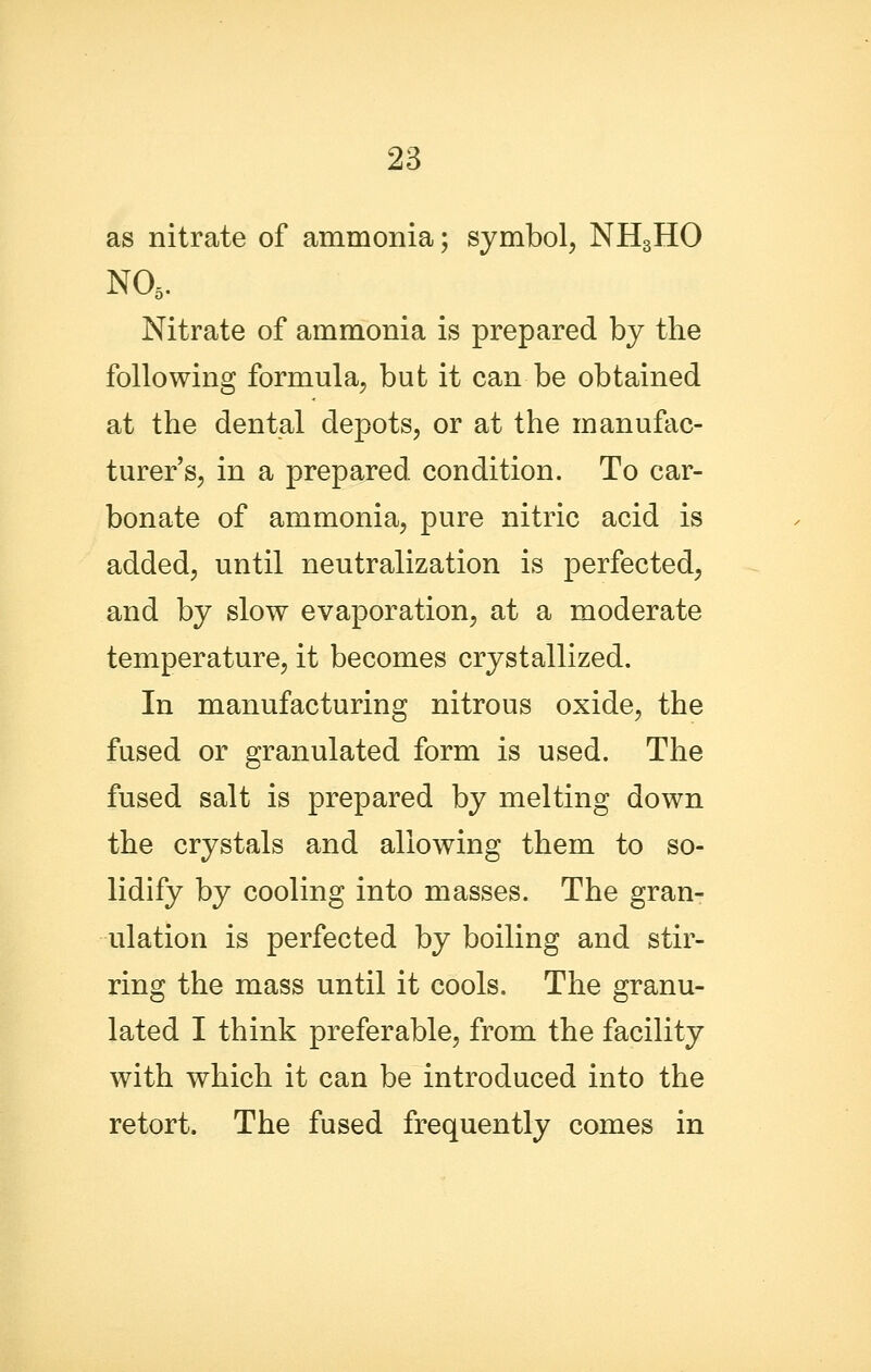 as nitrate of ammonia; symbol, NH3HO NO5. Nitrate of ammonia is prepared by the following formula, but it can be obtained at the dental depots, or at the manufac- turer s, in a prepared condition. To car- bonate of ammonia, pure nitric acid is added, until neutralization is perfected, and by slow evaporation, at a moderate temperature, it becomes crystallized. In manufacturing nitrous oxide, the fused or granulated form is used. The fused salt is prepared by melting down the crystals and allowing them to so- lidify by cooling into masses. The gran- ulation is perfected by boiling and stir- ring the mass until it cools. The granu- lated I think preferable, from the facility with which it can be introduced into the retort. The fused frequently comes in