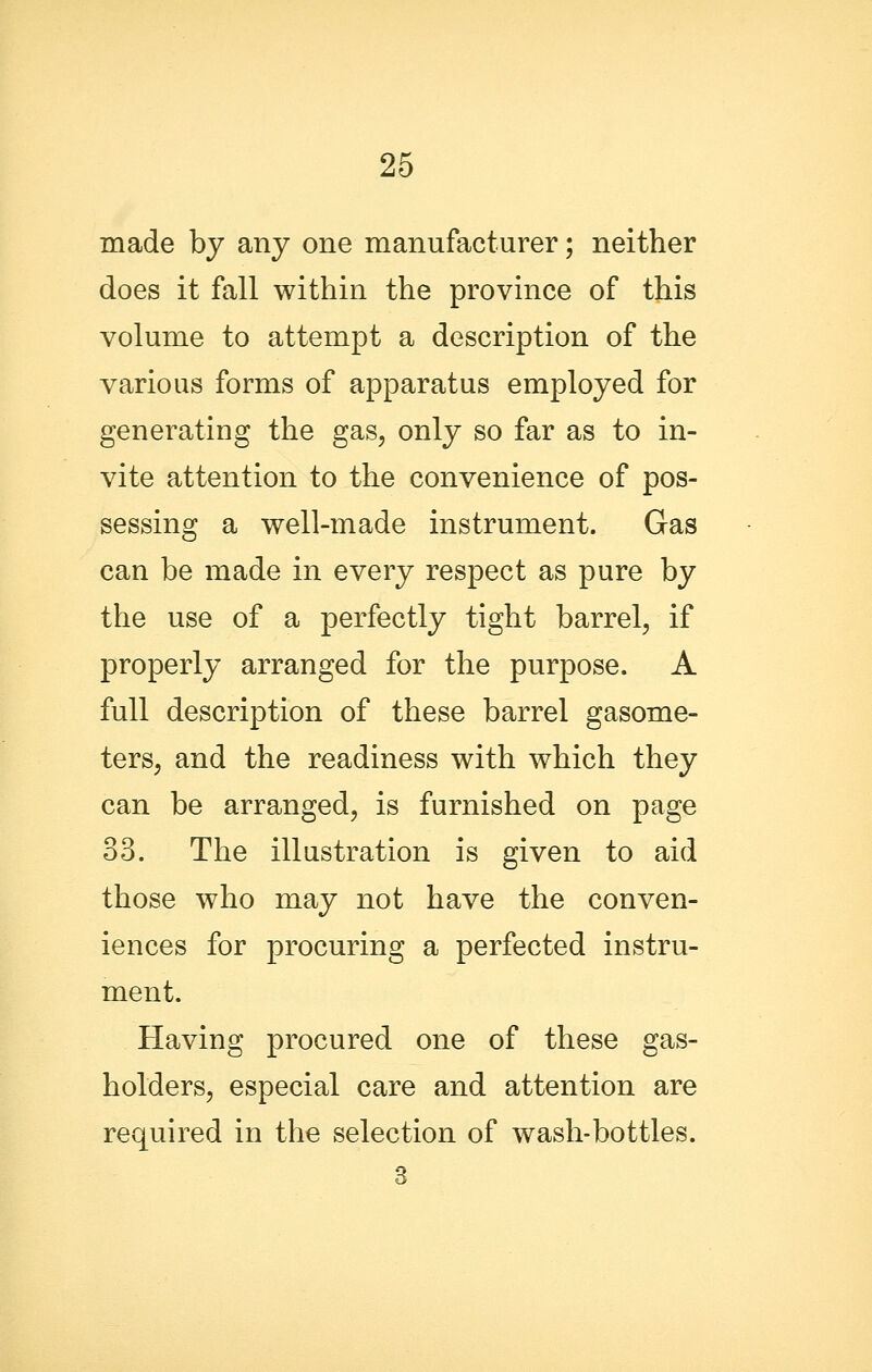 made by any one manufacturer; neither does it fall within the province of this volume to attempt a description of the various forms of apparatus employed for generating the gas, only so far as to in- vite attention to the convenience of pos- sessing a well-made instrument. Gas can be made in every respect as pure by the use of a perfectly tight barrel, if properly arranged for the purpose. A full description of these barrel gasome- ters, and the readiness with which they can be arranged, is furnished on page 33. The illustration is given to aid those who may not have the conven- iences for procuring a perfected instru- ment. Having procured one of these gas- holders, especial care and attention are required in the selection of wash-bottles. 3