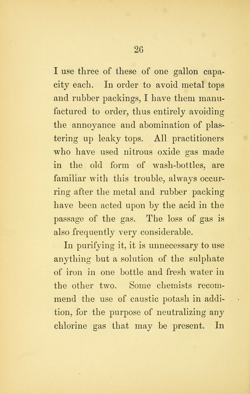 I use three of these of one gallon capa- city each. In order to avoid metal tops and rubber packings, I have them manu- factured to order, thus entirely avoiding the annoyance and abomination of plas- tering up leaky tops. All practitioners who have used nitrous oxide gas made in the old form of wash-bottles, are familiar with this trouble, always occur- ring after the metal and rubber packing have been acted upon by the acid in the passage of the gas. The loss of gas is also frequently very considerable. In purifying it, it is unnecessary to use anything but a solution of the sulphate of iron in one bottle and fresh water in the other two. Some chemists recom- mend the use of caustic potash in addi- tion, for the purpose of neutralizing any chlorine gas that may be present. In