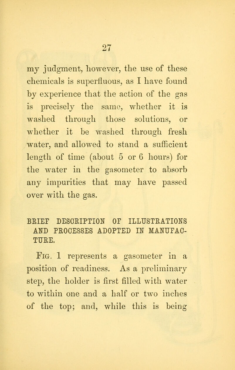 my judgmentj however, the use of these chemicals is superfluous, as I have found by experience that the action of the gas is precisely the same, whether it is washed through those solutions, or whether it be washed through fresh water, and allowed to stand a sufficient length of time (about 5 or 6 hours) for the water in the gasometer to absorb any impurities that may have passed over with the gas. BRIEF DESOEIPTIOIJ OP ILLUSTEATIOIfS AND PEOOESSES ADOPTED U MANUPAO- TUEE. Fig. 1 represents a gasometer in a position of readiness. As a preliminary step, the holder is first filled with water to within one and a half or two inches of the top; and, while this is being