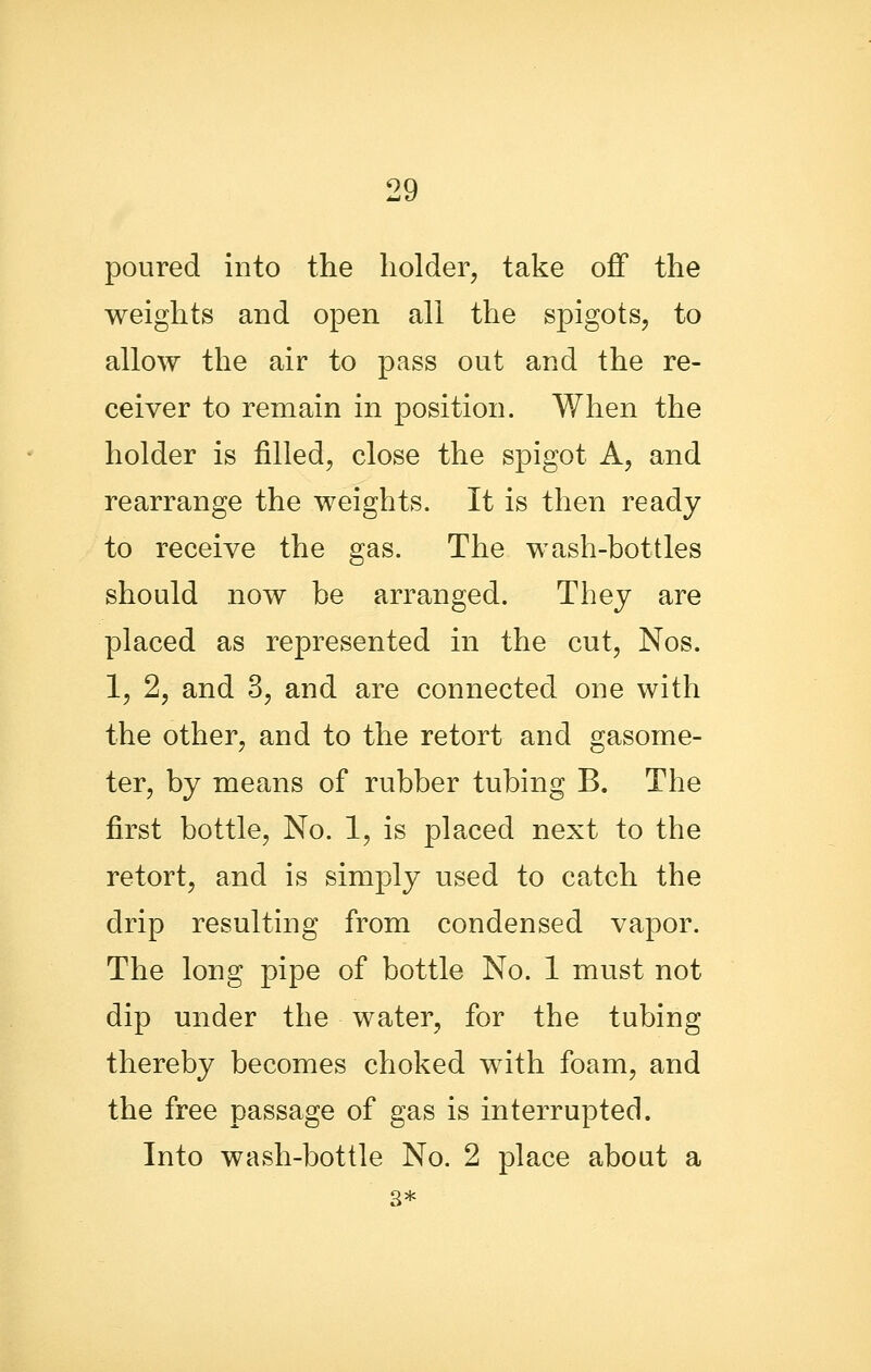 poured into the holder, take off the weights and open all the spigots, to allow the air to pass out and the re- ceiver to remain in position. When the holder is filled, close the spigot A, and rearrange the weights. It is then ready to receive the gas. The wash-bottles should now be arranged. They are placed as represented in the cut, Nos. 1, 2, and 3, and are connected one with the other, and to the retort and gasome- ter, by means of rubber tubing B. The first bottle. No. 1, is placed next to the retort, and is simply used to catch the drip resulting from condensed vapor. The long pipe of bottle No. 1 must not dip under the water, for the tubing thereby becomes choked with foam, and the free passage of gas is interrupted. Into wash-bottle No. 2 place about a 3*